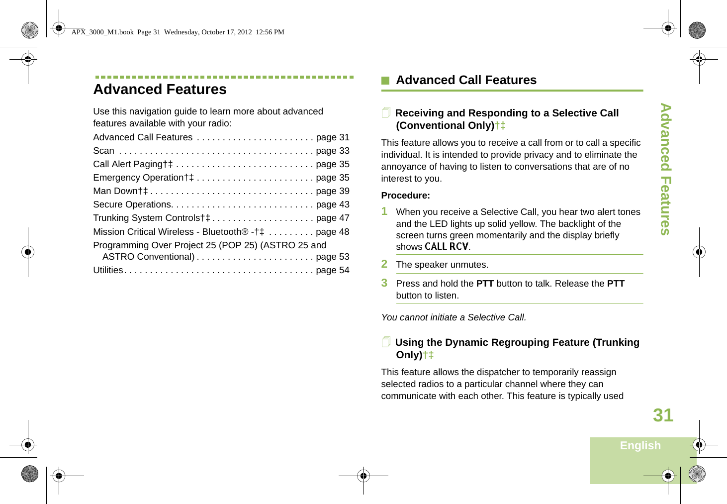 Advanced FeaturesEnglish31Advanced FeaturesUse this navigation guide to learn more about advanced features available with your radio:Advanced Call Features  . . . . . . . . . . . . . . . . . . . . . . . page 31Scan  . . . . . . . . . . . . . . . . . . . . . . . . . . . . . . . . . . . . . . page 33Call Alert Paging†‡ . . . . . . . . . . . . . . . . . . . . . . . . . . . page 35Emergency Operation†‡ . . . . . . . . . . . . . . . . . . . . . . . page 35Man Down†‡ . . . . . . . . . . . . . . . . . . . . . . . . . . . . . . . . page 39Secure Operations. . . . . . . . . . . . . . . . . . . . . . . . . . . . page 43Trunking System Controls†‡ . . . . . . . . . . . . . . . . . . . . page 47Mission Critical Wireless - Bluetooth® -†‡  . . . . . . . . . page 48Programming Over Project 25 (POP 25) (ASTRO 25 and ASTRO Conventional) . . . . . . . . . . . . . . . . . . . . . . . page 53Utilities. . . . . . . . . . . . . . . . . . . . . . . . . . . . . . . . . . . . . page 54Advanced Call FeaturesReceiving and Responding to a Selective Call (Conventional Only)†‡This feature allows you to receive a call from or to call a specific individual. It is intended to provide privacy and to eliminate the annoyance of having to listen to conversations that are of no interest to you.Procedure:1When you receive a Selective Call, you hear two alert tones and the LED lights up solid yellow. The backlight of the screen turns green momentarily and the display briefly shows CALL RCV.2The speaker unmutes.3Press and hold the PTT button to talk. Release the PTT button to listen.You cannot initiate a Selective Call.Using the Dynamic Regrouping Feature (Trunking Only)†‡This feature allows the dispatcher to temporarily reassign selected radios to a particular channel where they can communicate with each other. This feature is typically used APX_3000_M1.book  Page 31  Wednesday, October 17, 2012  12:56 PM