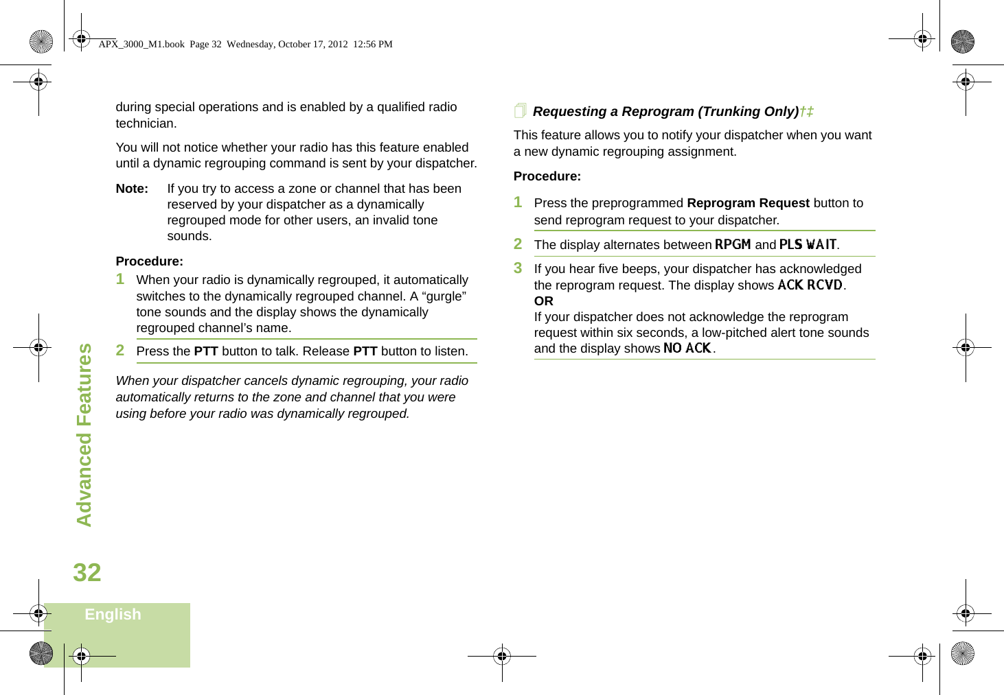 Advanced FeaturesEnglish32during special operations and is enabled by a qualified radio technician. You will not notice whether your radio has this feature enabled until a dynamic regrouping command is sent by your dispatcher.Note: If you try to access a zone or channel that has been reserved by your dispatcher as a dynamically regrouped mode for other users, an invalid tone sounds.Procedure:1When your radio is dynamically regrouped, it automatically switches to the dynamically regrouped channel. A “gurgle” tone sounds and the display shows the dynamically regrouped channel’s name.2Press the PTT button to talk. Release PTT button to listen.When your dispatcher cancels dynamic regrouping, your radio automatically returns to the zone and channel that you were using before your radio was dynamically regrouped.Requesting a Reprogram (Trunking Only)†‡This feature allows you to notify your dispatcher when you want a new dynamic regrouping assignment.Procedure:1Press the preprogrammed Reprogram Request button to send reprogram request to your dispatcher.2The display alternates between RPGM and PLS WAIT.3If you hear five beeps, your dispatcher has acknowledged the reprogram request. The display shows ACK RCVD.ORIf your dispatcher does not acknowledge the reprogram request within six seconds, a low-pitched alert tone sounds and the display shows NO ACK.APX_3000_M1.book  Page 32  Wednesday, October 17, 2012  12:56 PM