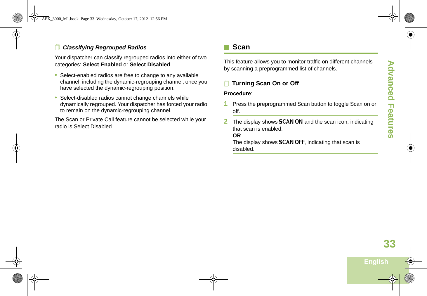 Advanced FeaturesEnglish33Classifying Regrouped RadiosYour dispatcher can classify regrouped radios into either of two categories: Select Enabled or Select Disabled.•Select-enabled radios are free to change to any available channel, including the dynamic-regrouping channel, once you have selected the dynamic-regrouping position.•Select-disabled radios cannot change channels while dynamically regrouped. Your dispatcher has forced your radio to remain on the dynamic-regrouping channel.The Scan or Private Call feature cannot be selected while your radio is Select Disabled.ScanThis feature allows you to monitor traffic on different channels by scanning a preprogrammed list of channels.Turning Scan On or OffProcedure:1Press the preprogrammed Scan button to toggle Scan on or off.2The display shows SCAN ON and the scan icon, indicating that scan is enabled.ORThe display shows SCAN OFF, indicating that scan is disabled.APX_3000_M1.book  Page 33  Wednesday, October 17, 2012  12:56 PM