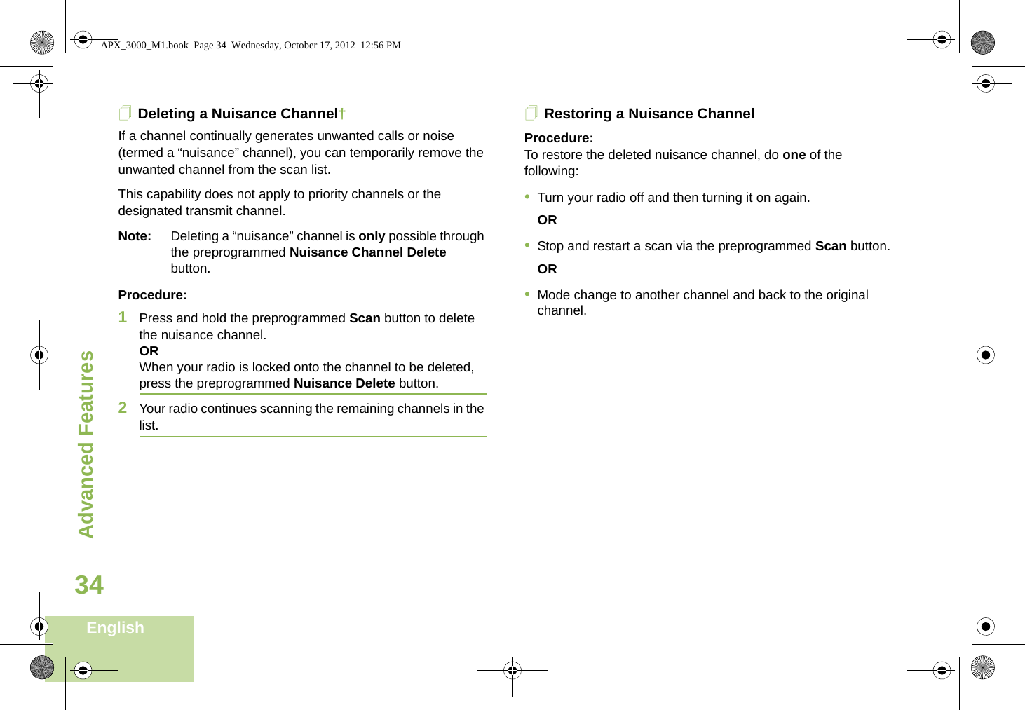 Advanced FeaturesEnglish34Deleting a Nuisance Channel†If a channel continually generates unwanted calls or noise (termed a “nuisance” channel), you can temporarily remove the unwanted channel from the scan list.This capability does not apply to priority channels or the designated transmit channel.Note: Deleting a “nuisance” channel is only possible through the preprogrammed Nuisance Channel Delete button.Procedure:1Press and hold the preprogrammed Scan button to delete the nuisance channel.ORWhen your radio is locked onto the channel to be deleted, press the preprogrammed Nuisance Delete button.2Your radio continues scanning the remaining channels in the list.Restoring a Nuisance ChannelProcedure: To restore the deleted nuisance channel, do one of the following:•Turn your radio off and then turning it on again. OR•Stop and restart a scan via the preprogrammed Scan button.OR•Mode change to another channel and back to the original channel.APX_3000_M1.book  Page 34  Wednesday, October 17, 2012  12:56 PM