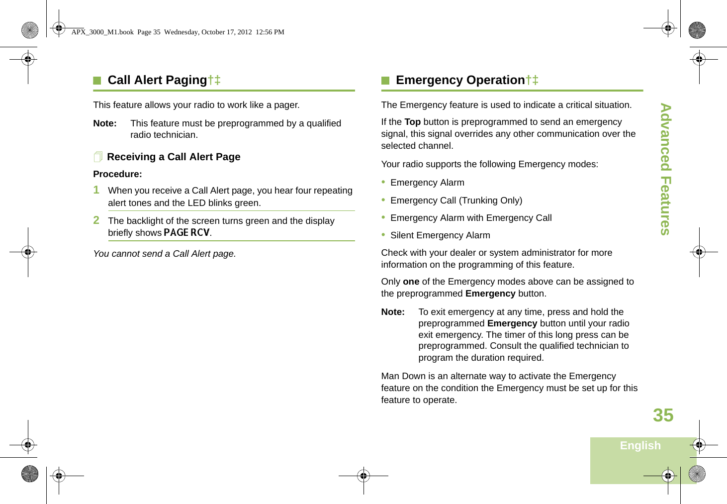 Advanced FeaturesEnglish35Call Alert Paging†‡This feature allows your radio to work like a pager. Note: This feature must be preprogrammed by a qualified radio technician.Receiving a Call Alert PageProcedure:1When you receive a Call Alert page, you hear four repeating alert tones and the LED blinks green.2The backlight of the screen turns green and the display briefly shows PAGE RCV.You cannot send a Call Alert page.Emergency Operation†‡The Emergency feature is used to indicate a critical situation.If the Top button is preprogrammed to send an emergency signal, this signal overrides any other communication over the selected channel.Your radio supports the following Emergency modes:•Emergency Alarm•Emergency Call (Trunking Only)•Emergency Alarm with Emergency Call•Silent Emergency AlarmCheck with your dealer or system administrator for more information on the programming of this feature.Only one of the Emergency modes above can be assigned to the preprogrammed Emergency button.Note: To exit emergency at any time, press and hold the preprogrammed Emergency button until your radio exit emergency. The timer of this long press can be preprogrammed. Consult the qualified technician to program the duration required.Man Down is an alternate way to activate the Emergency feature on the condition the Emergency must be set up for this feature to operate. APX_3000_M1.book  Page 35  Wednesday, October 17, 2012  12:56 PM