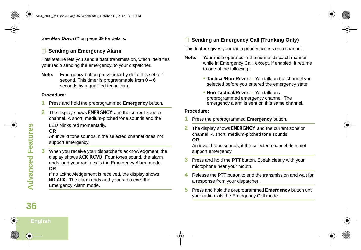 Advanced FeaturesEnglish36See Man Down†‡ on page 39 for details.Sending an Emergency AlarmThis feature lets you send a data transmission, which identifies your radio sending the emergency, to your dispatcher.Note: Emergency button press timer by default is set to 1 second. This timer is programmable from 0 – 6 seconds by a qualified technician. Procedure: 1Press and hold the preprogrammed Emergency button.2The display shows EMERGNCY and the current zone or channel. A short, medium-pitched tone sounds and the LED blinks red momentarily.ORAn invalid tone sounds, if the selected channel does not support emergency.3When you receive your dispatcher’s acknowledgment, the display shows ACK RCVD. Four tones sound, the alarm ends, and your radio exits the Emergency Alarm mode.ORIf no acknowledgement is received, the display shows NO ACK. The alarm ends and your radio exits the Emergency Alarm mode.Sending an Emergency Call (Trunking Only)This feature gives your radio priority access on a channel.Note: Your radio operates in the normal dispatch manner while in Emergency Call, except, if enabled, it returns to one of the following:•Tactical/Non-Revert – You talk on the channel you selected before you entered the emergency state.•Non-Tactical/Revert – You talk on a preprogrammed emergency channel. The emergency alarm is sent on this same channel.Procedure: 1Press the preprogrammed Emergency button.2The display shows EMERGNCY and the current zone or channel. A short, medium-pitched tone sounds.ORAn invalid tone sounds, if the selected channel does not support emergency.3Press and hold the PTT button. Speak clearly with your microphone near your mouth.4Release the PTT button to end the transmission and wait for a response from your dispatcher.5Press and hold the preprogrammed Emergency button until your radio exits the Emergency Call mode.APX_3000_M1.book  Page 36  Wednesday, October 17, 2012  12:56 PM