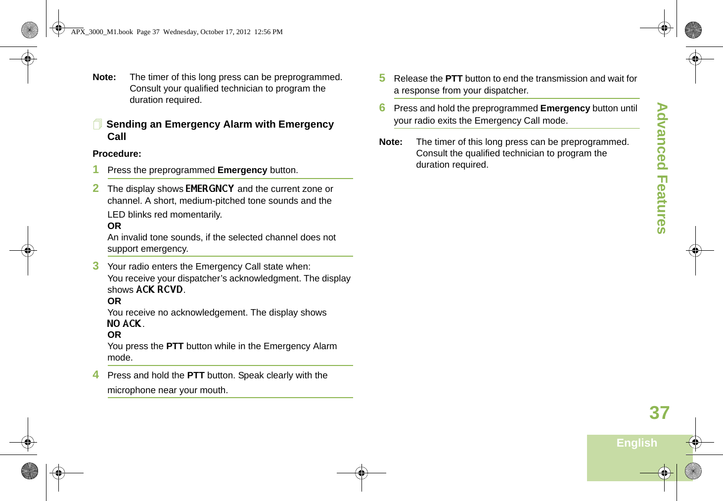 Advanced FeaturesEnglish37Note: The timer of this long press can be preprogrammed. Consult your qualified technician to program the duration required.Sending an Emergency Alarm with Emergency CallProcedure: 1Press the preprogrammed Emergency button.2The display shows EMERGNCY and the current zone or channel. A short, medium-pitched tone sounds and the LED blinks red momentarily.ORAn invalid tone sounds, if the selected channel does not support emergency.3Your radio enters the Emergency Call state when:You receive your dispatcher’s acknowledgment. The display shows ACK RCVD.ORYou receive no acknowledgement. The display shows NO ACK. ORYou press the PTT button while in the Emergency Alarm mode.4Press and hold the PTT button. Speak clearly with the microphone near your mouth.5Release the PTT button to end the transmission and wait for a response from your dispatcher.6Press and hold the preprogrammed Emergency button until your radio exits the Emergency Call mode.Note: The timer of this long press can be preprogrammed. Consult the qualified technician to program the duration required.APX_3000_M1.book  Page 37  Wednesday, October 17, 2012  12:56 PM