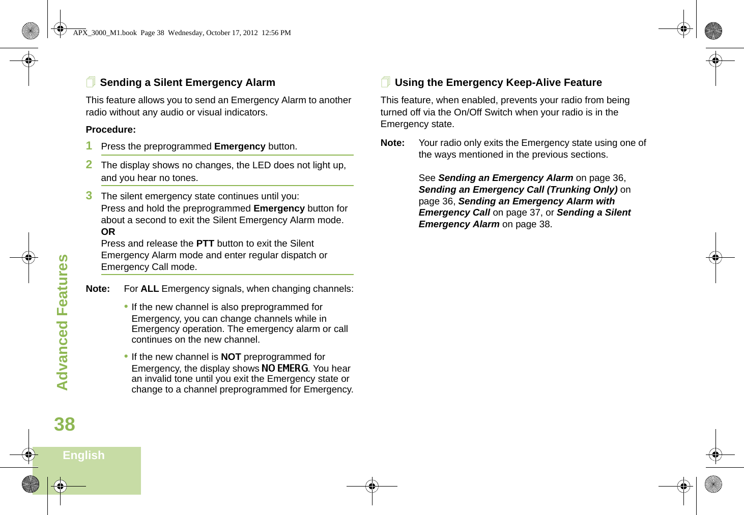 Advanced FeaturesEnglish38Sending a Silent Emergency AlarmThis feature allows you to send an Emergency Alarm to another radio without any audio or visual indicators.Procedure: 1Press the preprogrammed Emergency button.2The display shows no changes, the LED does not light up, and you hear no tones.3The silent emergency state continues until you:Press and hold the preprogrammed Emergency button for about a second to exit the Silent Emergency Alarm mode.ORPress and release the PTT button to exit the Silent Emergency Alarm mode and enter regular dispatch or Emergency Call mode.Note: For ALL Emergency signals, when changing channels:•If the new channel is also preprogrammed for Emergency, you can change channels while in Emergency operation. The emergency alarm or call continues on the new channel.•If the new channel is NOT preprogrammed for Emergency, the display shows NO EMERG. You hear an invalid tone until you exit the Emergency state or change to a channel preprogrammed for Emergency.Using the Emergency Keep-Alive FeatureThis feature, when enabled, prevents your radio from being turned off via the On/Off Switch when your radio is in the Emergency state.Note: Your radio only exits the Emergency state using one of the ways mentioned in the previous sections. See Sending an Emergency Alarm on page 36, Sending an Emergency Call (Trunking Only) on page 36, Sending an Emergency Alarm with Emergency Call on page 37, or Sending a Silent Emergency Alarm on page 38. APX_3000_M1.book  Page 38  Wednesday, October 17, 2012  12:56 PM