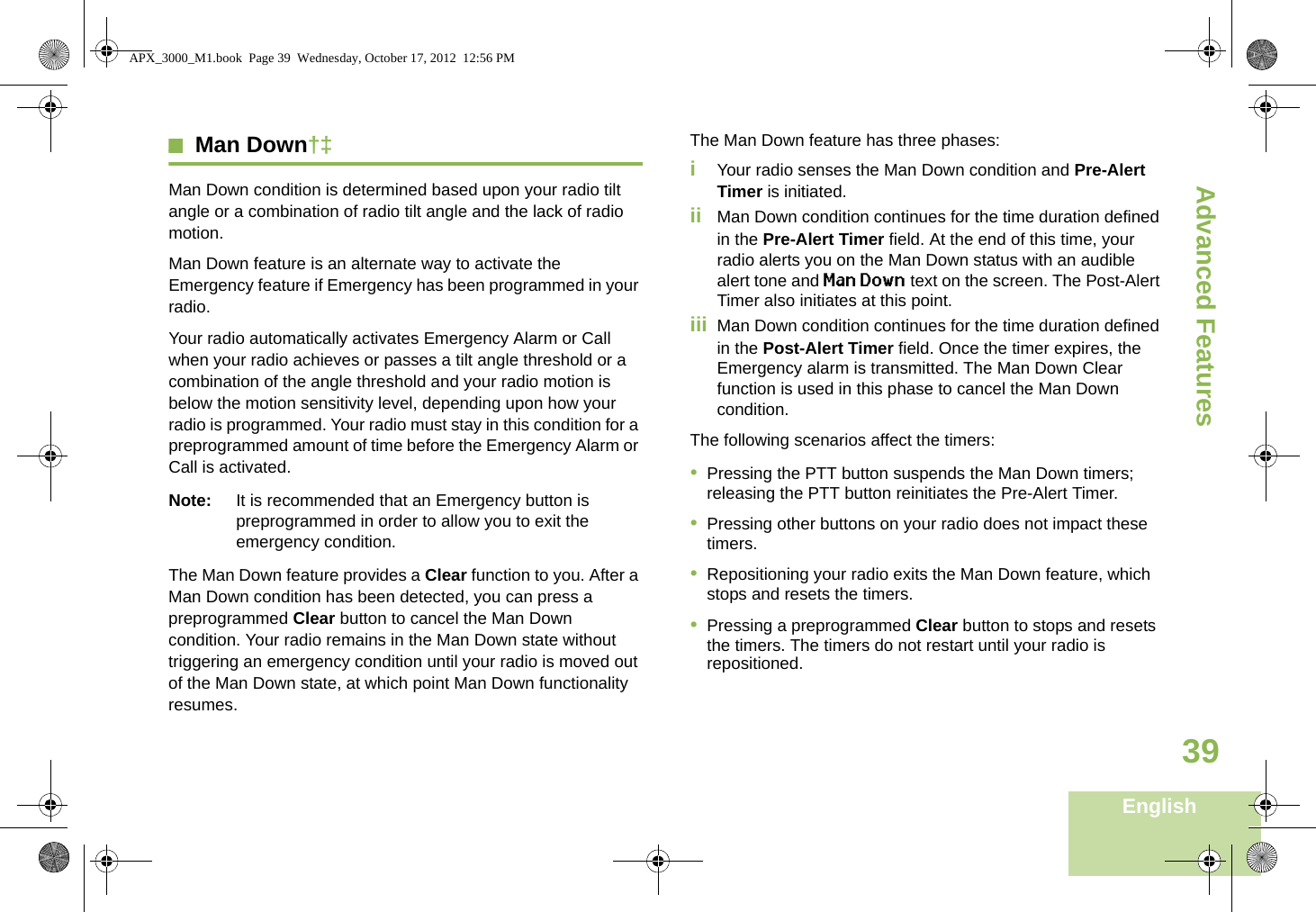 Advanced FeaturesEnglish39Man Down†‡Man Down condition is determined based upon your radio tilt angle or a combination of radio tilt angle and the lack of radio motion.Man Down feature is an alternate way to activate the Emergency feature if Emergency has been programmed in your radio. Your radio automatically activates Emergency Alarm or Call when your radio achieves or passes a tilt angle threshold or a combination of the angle threshold and your radio motion is below the motion sensitivity level, depending upon how your radio is programmed. Your radio must stay in this condition for a preprogrammed amount of time before the Emergency Alarm or Call is activated.Note: It is recommended that an Emergency button is preprogrammed in order to allow you to exit the emergency condition.The Man Down feature provides a Clear function to you. After a Man Down condition has been detected, you can press a preprogrammed Clear button to cancel the Man Down condition. Your radio remains in the Man Down state without triggering an emergency condition until your radio is moved out of the Man Down state, at which point Man Down functionality resumes.The Man Down feature has three phases: iYour radio senses the Man Down condition and Pre-Alert Timer is initiated. ii Man Down condition continues for the time duration defined in the Pre-Alert Timer field. At the end of this time, your radio alerts you on the Man Down status with an audible alert tone and Man Down text on the screen. The Post-Alert Timer also initiates at this point.iii Man Down condition continues for the time duration defined in the Post-Alert Timer field. Once the timer expires, the Emergency alarm is transmitted. The Man Down Clear function is used in this phase to cancel the Man Down condition.The following scenarios affect the timers:•Pressing the PTT button suspends the Man Down timers; releasing the PTT button reinitiates the Pre-Alert Timer. •Pressing other buttons on your radio does not impact these timers.•Repositioning your radio exits the Man Down feature, which stops and resets the timers.•Pressing a preprogrammed Clear button to stops and resets the timers. The timers do not restart until your radio is repositioned.APX_3000_M1.book  Page 39  Wednesday, October 17, 2012  12:56 PM