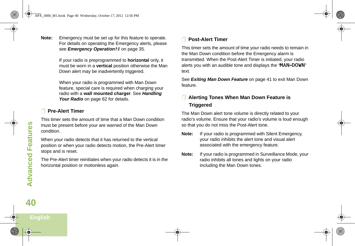 Advanced FeaturesEnglish40Note: Emergency must be set up for this feature to operate. For details on operating the Emergency alerts, please see Emergency Operation†‡ on page 35.If your radio is preprogrammed to horizontal only, it must be worn in a vertical position otherwise the Man Down alert may be inadvertently triggered. When your radio is programmed with Man Down feature, special care is required when charging your radio with a wall mounted charger. See Handling Your Radio on page 62 for details.Pre-Alert TimerThis timer sets the amount of time that a Man Down condition must be present before your are warned of the Man Down condition. When your radio detects that it has returned to the vertical position or when your radio detects motion, the Pre-Alert timer stops and is reset. The Pre-Alert timer reinitiates when your radio detects it is in the horizontal position or motionless again.Post-Alert TimerThis timer sets the amount of time your radio needs to remain in the Man Down condition before the Emergency alarm is transmitted. When the Post-Alert Timer is initiated, your radio alerts you with an audible tone and displays the “MAN-DOWN” text.  See Exiting Man Down Feature on page 41 to exit Man Down feature.Alerting Tones When Man Down Feature is TriggeredThe Man Down alert tone volume is directly related to your radio’s volume. Ensure that your radio’s volume is loud enough so that you do not miss the Post-Alert tone.  Note: If your radio is programmed with Silent Emergency, your radio inhibits the alert tone and visual alert associated with the emergency feature.Note: If your radio is programmed in Surveillance Mode, your radio inhibits all tones and lights on your radio including the Man Down tones.APX_3000_M1.book  Page 40  Wednesday, October 17, 2012  12:56 PM