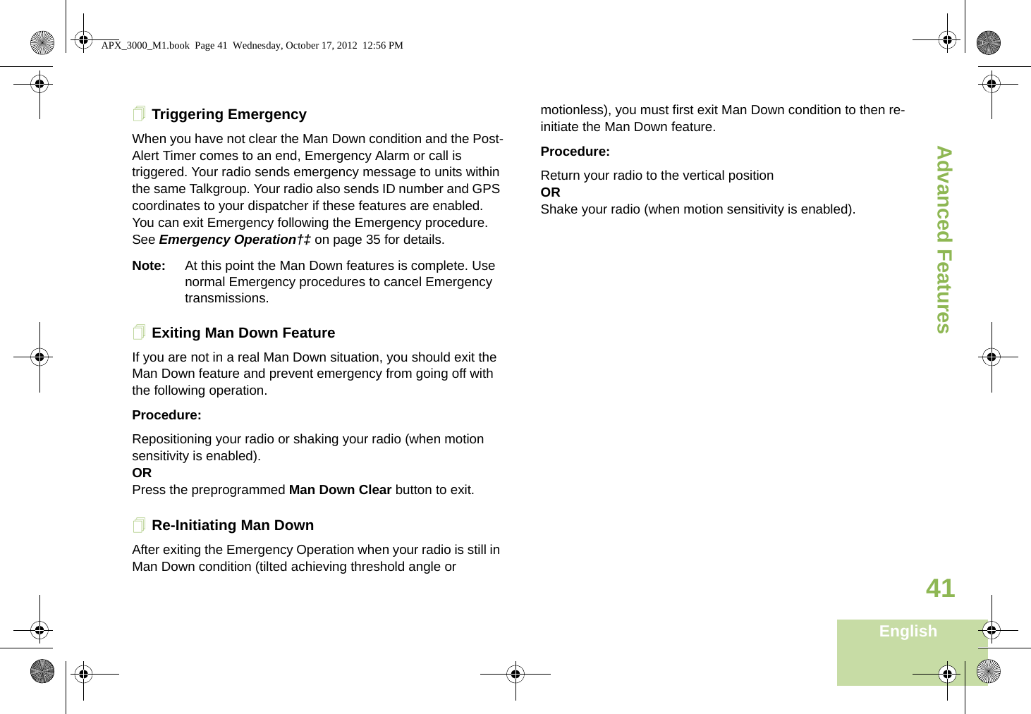 Advanced FeaturesEnglish41Triggering EmergencyWhen you have not clear the Man Down condition and the Post-Alert Timer comes to an end, Emergency Alarm or call is triggered. Your radio sends emergency message to units within the same Talkgroup. Your radio also sends ID number and GPS coordinates to your dispatcher if these features are enabled. You can exit Emergency following the Emergency procedure. See Emergency Operation†‡ on page 35 for details.Note: At this point the Man Down features is complete. Use normal Emergency procedures to cancel Emergency transmissions.Exiting Man Down FeatureIf you are not in a real Man Down situation, you should exit the Man Down feature and prevent emergency from going off with the following operation.Procedure:Repositioning your radio or shaking your radio (when motion sensitivity is enabled).ORPress the preprogrammed Man Down Clear button to exit.Re-Initiating Man DownAfter exiting the Emergency Operation when your radio is still in Man Down condition (tilted achieving threshold angle or motionless), you must first exit Man Down condition to then re-initiate the Man Down feature. Procedure:Return your radio to the vertical positionORShake your radio (when motion sensitivity is enabled).APX_3000_M1.book  Page 41  Wednesday, October 17, 2012  12:56 PM
