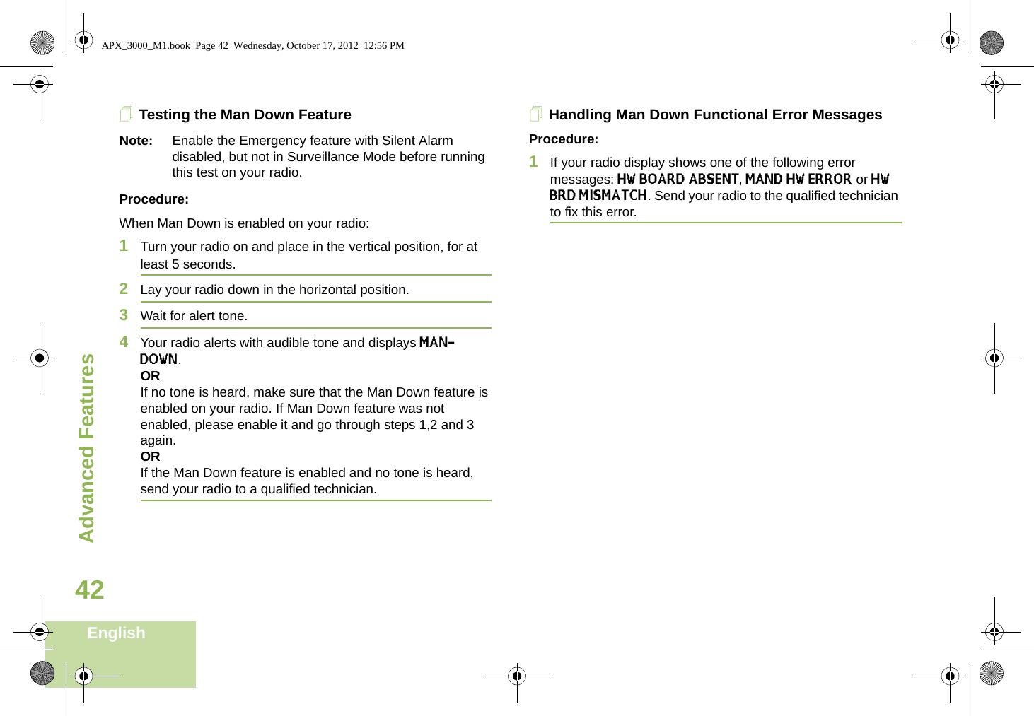Advanced FeaturesEnglish42Testing the Man Down FeatureNote: Enable the Emergency feature with Silent Alarm disabled, but not in Surveillance Mode before running this test on your radio.Procedure:When Man Down is enabled on your radio:1Turn your radio on and place in the vertical position, for at least 5 seconds.2Lay your radio down in the horizontal position. 3Wait for alert tone.4Your radio alerts with audible tone and displays MAN-DOWN.ORIf no tone is heard, make sure that the Man Down feature is enabled on your radio. If Man Down feature was not enabled, please enable it and go through steps 1,2 and 3 again.ORIf the Man Down feature is enabled and no tone is heard, send your radio to a qualified technician.Handling Man Down Functional Error MessagesProcedure:1If your radio display shows one of the following error messages: HW BOARD ABSENT, MAND HW ERROR or HW BRD MISMATCH. Send your radio to the qualified technician to fix this error. APX_3000_M1.book  Page 42  Wednesday, October 17, 2012  12:56 PM