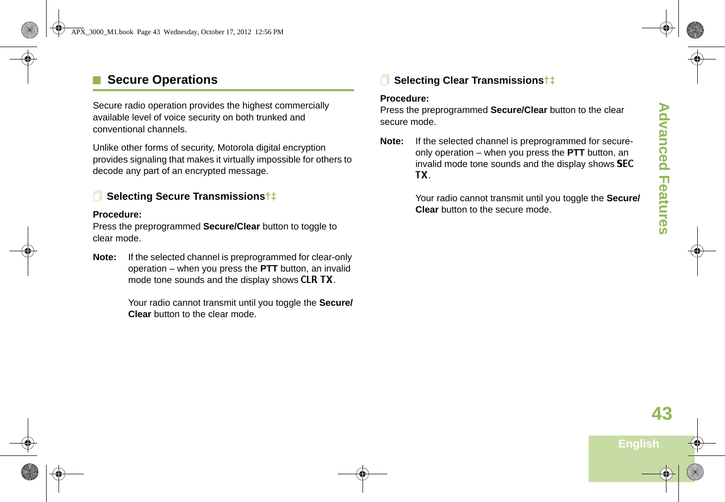 Advanced FeaturesEnglish43Secure OperationsSecure radio operation provides the highest commercially available level of voice security on both trunked and conventional channels.Unlike other forms of security, Motorola digital encryption provides signaling that makes it virtually impossible for others to decode any part of an encrypted message.Selecting Secure Transmissions†‡Procedure:Press the preprogrammed Secure/Clear button to toggle to clear mode.Note: If the selected channel is preprogrammed for clear-only operation – when you press the PTT button, an invalid mode tone sounds and the display shows CLR TX. Your radio cannot transmit until you toggle the Secure/Clear button to the clear mode.Selecting Clear Transmissions†‡Procedure:Press the preprogrammed Secure/Clear button to the clear secure mode.Note: If the selected channel is preprogrammed for secure-only operation – when you press the PTT button, an invalid mode tone sounds and the display shows SEC TX. Your radio cannot transmit until you toggle the Secure/Clear button to the secure mode.Advanced  APX_3000_M1.book  Page 43  Wednesday, October 17, 2012  12:56 PM