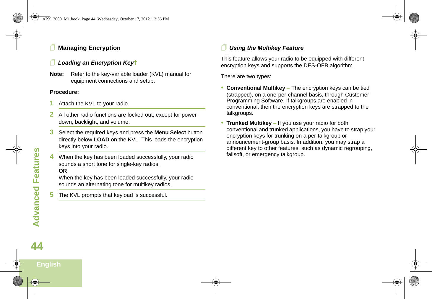 Advanced FeaturesEnglish44Managing EncryptionLoading an Encryption Key†Note: Refer to the key-variable loader (KVL) manual for equipment connections and setup.Procedure:1Attach the KVL to your radio. 2All other radio functions are locked out, except for power down, backlight, and volume.3Select the required keys and press the Menu Select button directly below LOAD on the KVL. This loads the encryption keys into your radio.4When the key has been loaded successfully, your radio sounds a short tone for single-key radios.ORWhen the key has been loaded successfully, your radio sounds an alternating tone for multikey radios.5The KVL prompts that keyload is successful.Using the Multikey FeatureThis feature allows your radio to be equipped with different encryption keys and supports the DES-OFB algorithm.There are two types:•Conventional Multikey – The encryption keys can be tied (strapped), on a one-per-channel basis, through Customer Programming Software. If talkgroups are enabled in conventional, then the encryption keys are strapped to the talkgroups.•Trunked Multikey – If you use your radio for both conventional and trunked applications, you have to strap your encryption keys for trunking on a per-talkgroup or announcement-group basis. In addition, you may strap a different key to other features, such as dynamic regrouping, failsoft, or emergency talkgroup. APX_3000_M1.book  Page 44  Wednesday, October 17, 2012  12:56 PM