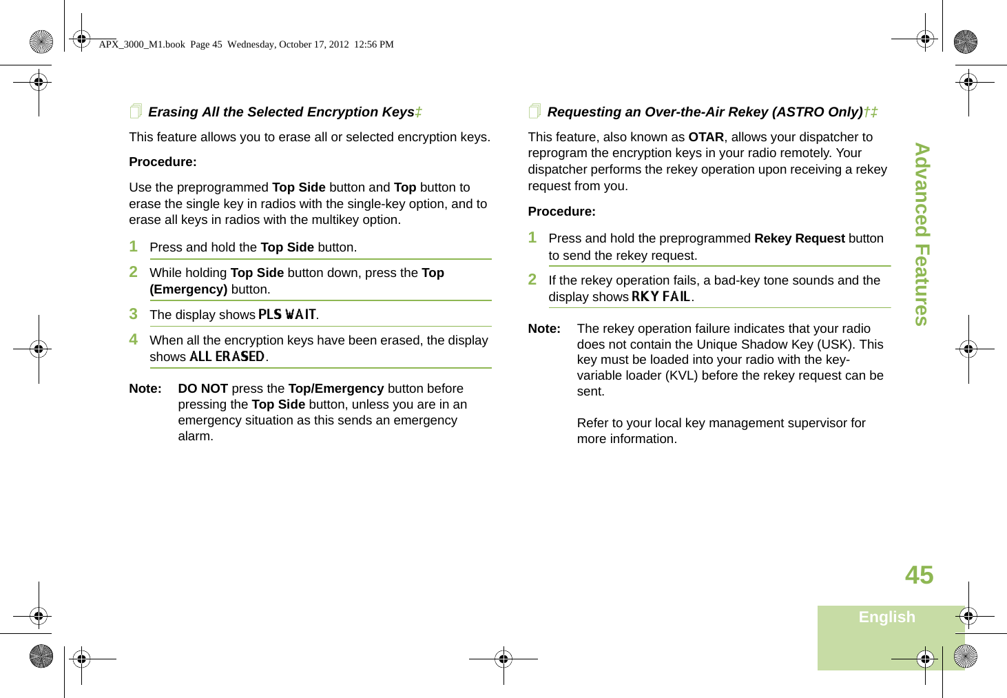 Advanced FeaturesEnglish45Erasing All the Selected Encryption Keys‡This feature allows you to erase all or selected encryption keys.Procedure:Use the preprogrammed Top Side button and Top button to erase the single key in radios with the single-key option, and to erase all keys in radios with the multikey option.1Press and hold the Top Side button.2While holding Top Side button down, press the Top (Emergency) button.3The display shows PLS WAIT. 4When all the encryption keys have been erased, the display shows ALL ERASED. Note: DO NOT press the Top/Emergency button before pressing the Top Side button, unless you are in an emergency situation as this sends an emergency alarm.Requesting an Over-the-Air Rekey (ASTRO Only)†‡This feature, also known as OTAR, allows your dispatcher to reprogram the encryption keys in your radio remotely. Your dispatcher performs the rekey operation upon receiving a rekey request from you.Procedure:1Press and hold the preprogrammed Rekey Request button to send the rekey request. 2If the rekey operation fails, a bad-key tone sounds and the display shows RKY FAIL. Note: The rekey operation failure indicates that your radio does not contain the Unique Shadow Key (USK). This key must be loaded into your radio with the key-variable loader (KVL) before the rekey request can be sent.Refer to your local key management supervisor for more information.APX_3000_M1.book  Page 45  Wednesday, October 17, 2012  12:56 PM