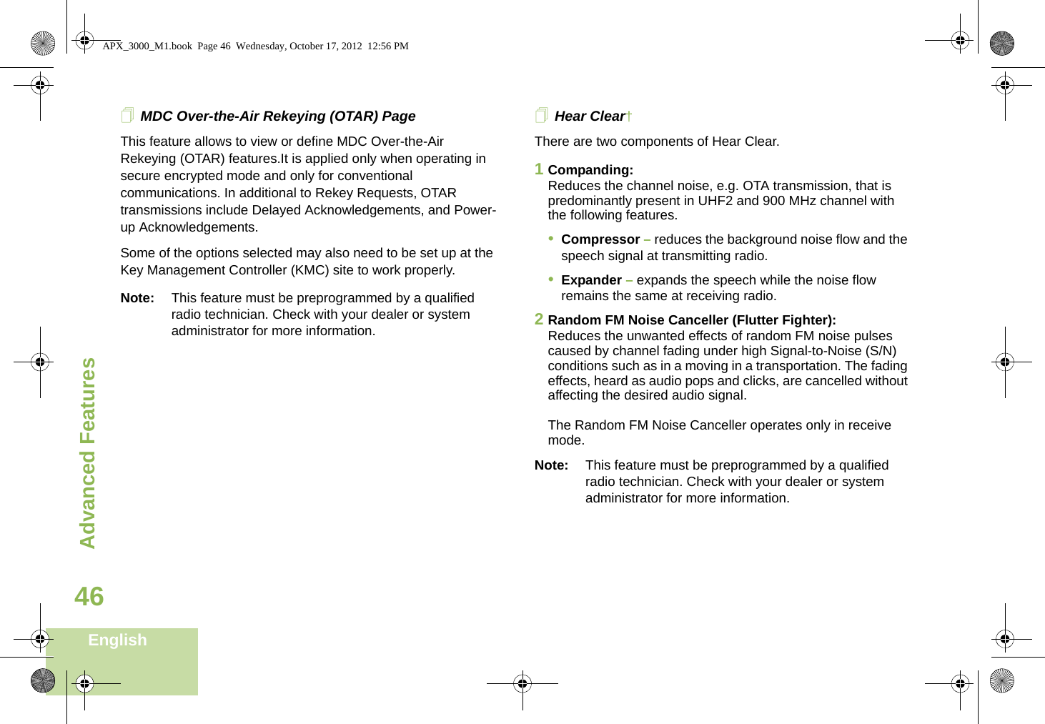 Advanced FeaturesEnglish46MDC Over-the-Air Rekeying (OTAR) PageThis feature allows to view or define MDC Over-the-Air Rekeying (OTAR) features.It is applied only when operating in secure encrypted mode and only for conventional communications. In additional to Rekey Requests, OTAR transmissions include Delayed Acknowledgements, and Power-up Acknowledgements. Some of the options selected may also need to be set up at the Key Management Controller (KMC) site to work properly.Note: This feature must be preprogrammed by a qualified radio technician. Check with your dealer or system administrator for more information.Hear Clear† There are two components of Hear Clear. 1Companding:Reduces the channel noise, e.g. OTA transmission, that is predominantly present in UHF2 and 900 MHz channel with the following features.•Compressor – reduces the background noise flow and the speech signal at transmitting radio.•Expander – expands the speech while the noise flow remains the same at receiving radio.2Random FM Noise Canceller (Flutter Fighter):Reduces the unwanted effects of random FM noise pulses caused by channel fading under high Signal-to-Noise (S/N) conditions such as in a moving in a transportation. The fading effects, heard as audio pops and clicks, are cancelled without affecting the desired audio signal. The Random FM Noise Canceller operates only in receive mode.Note: This feature must be preprogrammed by a qualified radio technician. Check with your dealer or system administrator for more information.APX_3000_M1.book  Page 46  Wednesday, October 17, 2012  12:56 PM