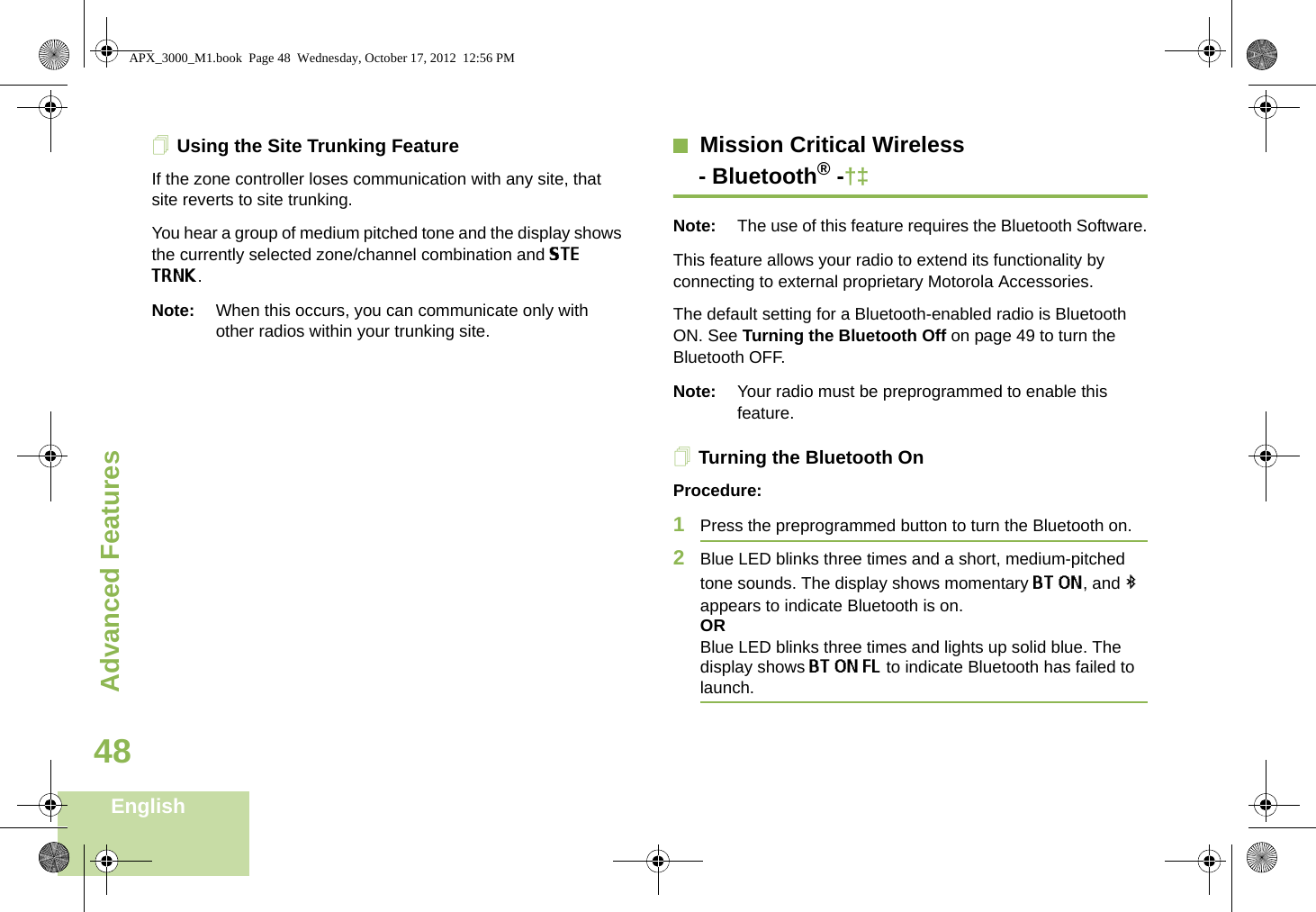 Advanced FeaturesEnglish48Using the Site Trunking FeatureIf the zone controller loses communication with any site, that site reverts to site trunking.You hear a group of medium pitched tone and the display shows the currently selected zone/channel combination and STE TRNK.Note: When this occurs, you can communicate only with other radios within your trunking site.Mission Critical Wireless- Bluetooth® -†‡Note: The use of this feature requires the Bluetooth Software.This feature allows your radio to extend its functionality by connecting to external proprietary Motorola Accessories. The default setting for a Bluetooth-enabled radio is Bluetooth ON. See Turning the Bluetooth Off on page 49 to turn the Bluetooth OFF.Note: Your radio must be preprogrammed to enable this feature.Turning the Bluetooth On Procedure:1Press the preprogrammed button to turn the Bluetooth on. 2Blue LED blinks three times and a short, medium-pitched tone sounds. The display shows momentary BT ON, and b appears to indicate Bluetooth is on.ORBlue LED blinks three times and lights up solid blue. The display shows BT ON FL to indicate Bluetooth has failed to launch.APX_3000_M1.book  Page 48  Wednesday, October 17, 2012  12:56 PM