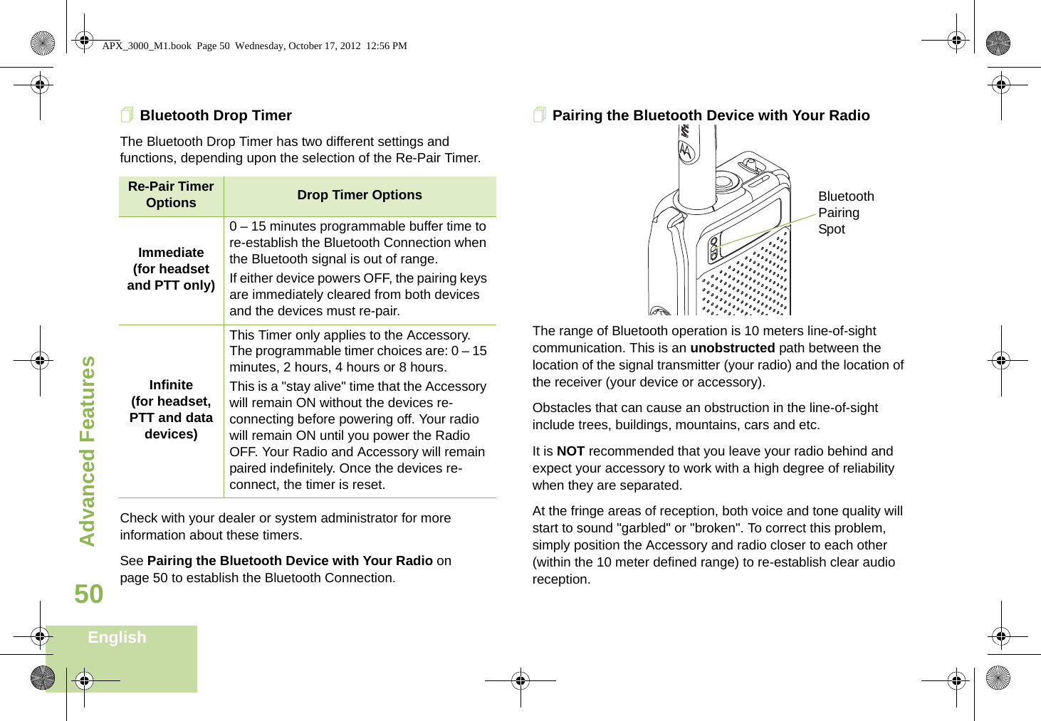 Advanced FeaturesEnglish50Bluetooth Drop Timer The Bluetooth Drop Timer has two different settings and functions, depending upon the selection of the Re-Pair Timer.Check with your dealer or system administrator for more information about these timers. See Pairing the Bluetooth Device with Your Radio on page 50 to establish the Bluetooth Connection. Pairing the Bluetooth Device with Your Radio     The range of Bluetooth operation is 10 meters line-of-sight communication. This is an unobstructed path between the location of the signal transmitter (your radio) and the location of the receiver (your device or accessory). Obstacles that can cause an obstruction in the line-of-sight include trees, buildings, mountains, cars and etc.It is NOT recommended that you leave your radio behind and expect your accessory to work with a high degree of reliability when they are separated.At the fringe areas of reception, both voice and tone quality will start to sound &quot;garbled&quot; or &quot;broken&quot;. To correct this problem, simply position the Accessory and radio closer to each other (within the 10 meter defined range) to re-establish clear audio reception.Re-Pair Timer Options Drop Timer OptionsImmediate(for headset and PTT only)0 – 15 minutes programmable buffer time to re-establish the Bluetooth Connection when the Bluetooth signal is out of range. If either device powers OFF, the pairing keys are immediately cleared from both devices and the devices must re-pair. Infinite(for headset, PTT and data devices)This Timer only applies to the Accessory. The programmable timer choices are: 0 – 15 minutes, 2 hours, 4 hours or 8 hours.This is a &quot;stay alive&quot; time that the Accessory will remain ON without the devices re-connecting before powering off. Your radio will remain ON until you power the Radio OFF. Your Radio and Accessory will remain paired indefinitely. Once the devices re-connect, the timer is reset.Bluetooth Pairing SpotAPX_3000_M1.book  Page 50  Wednesday, October 17, 2012  12:56 PM