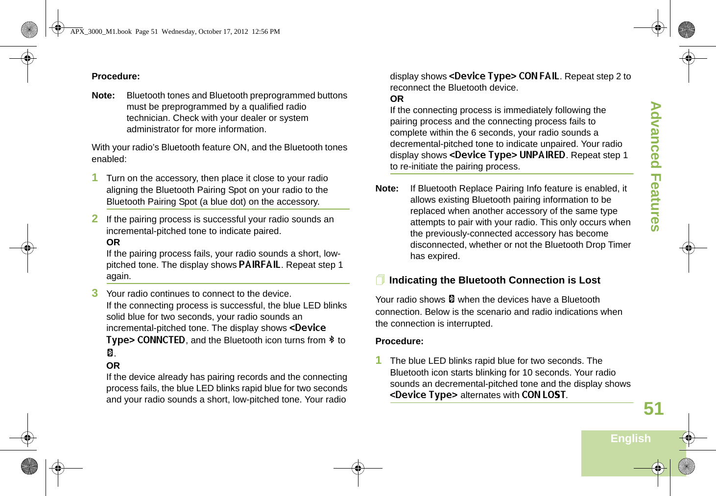 Advanced FeaturesEnglish51Procedure:Note: Bluetooth tones and Bluetooth preprogrammed buttons must be preprogrammed by a qualified radio technician. Check with your dealer or system administrator for more information.With your radio’s Bluetooth feature ON, and the Bluetooth tones enabled:1Turn on the accessory, then place it close to your radio aligning the Bluetooth Pairing Spot on your radio to the Bluetooth Pairing Spot (a blue dot) on the accessory.2If the pairing process is successful your radio sounds an incremental-pitched tone to indicate paired. ORIf the pairing process fails, your radio sounds a short, low-pitched tone. The display shows PAIRFAIL. Repeat step 1 again.3Your radio continues to connect to the device. If the connecting process is successful, the blue LED blinks solid blue for two seconds, your radio sounds an incremental-pitched tone. The display shows &lt;Device Type&gt; CONNCTED, and the Bluetooth icon turns from b to a.ORIf the device already has pairing records and the connecting process fails, the blue LED blinks rapid blue for two seconds and your radio sounds a short, low-pitched tone. Your radio display shows &lt;Device Type&gt; CON FAIL. Repeat step 2 to reconnect the Bluetooth device.ORIf the connecting process is immediately following the pairing process and the connecting process fails to complete within the 6 seconds, your radio sounds a decremental-pitched tone to indicate unpaired. Your radio display shows &lt;Device Type&gt; UNPAIRED. Repeat step 1 to re-initiate the pairing process. Note: If Bluetooth Replace Pairing Info feature is enabled, it allows existing Bluetooth pairing information to be replaced when another accessory of the same type attempts to pair with your radio. This only occurs when the previously-connected accessory has become disconnected, whether or not the Bluetooth Drop Timer has expired. Indicating the Bluetooth Connection is LostYour radio shows a when the devices have a Bluetooth connection. Below is the scenario and radio indications when the connection is interrupted. Procedure:1The blue LED blinks rapid blue for two seconds. The Bluetooth icon starts blinking for 10 seconds. Your radio sounds an decremental-pitched tone and the display shows &lt;Device Type&gt; alternates with CON LOST.APX_3000_M1.book  Page 51  Wednesday, October 17, 2012  12:56 PM