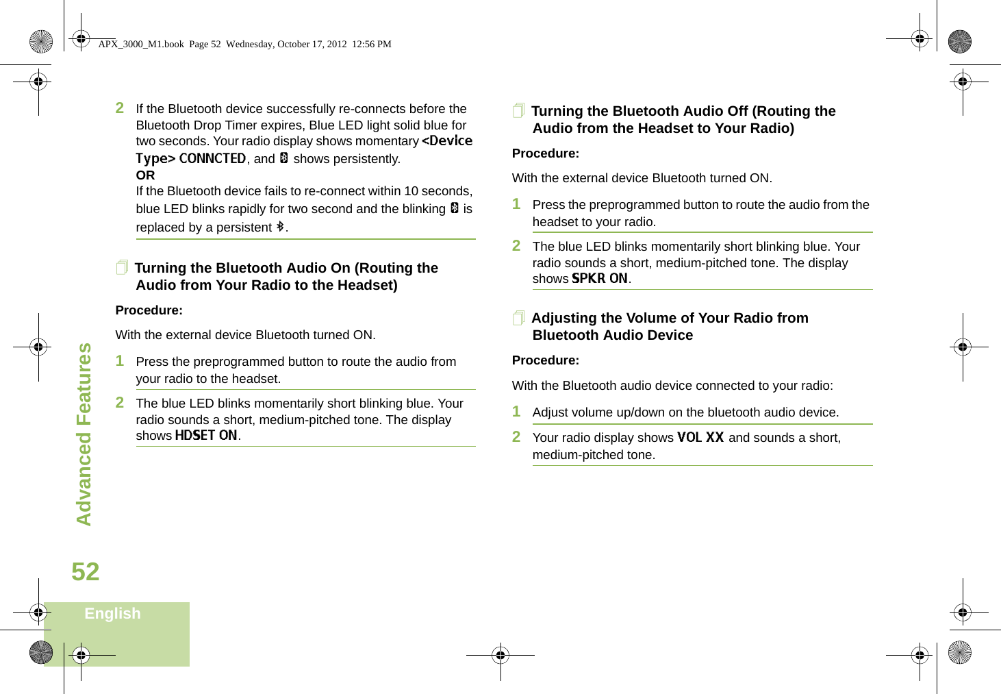 Advanced FeaturesEnglish522If the Bluetooth device successfully re-connects before the Bluetooth Drop Timer expires, Blue LED light solid blue for two seconds. Your radio display shows momentary &lt;Device Type&gt; CONNCTED, and a shows persistently. ORIf the Bluetooth device fails to re-connect within 10 seconds, blue LED blinks rapidly for two second and the blinking a is replaced by a persistent b.Turning the Bluetooth Audio On (Routing the Audio from Your Radio to the Headset)Procedure:With the external device Bluetooth turned ON.1Press the preprogrammed button to route the audio from your radio to the headset. 2The blue LED blinks momentarily short blinking blue. Your radio sounds a short, medium-pitched tone. The display shows HDSET ON.Turning the Bluetooth Audio Off (Routing the Audio from the Headset to Your Radio)Procedure:With the external device Bluetooth turned ON.1Press the preprogrammed button to route the audio from the headset to your radio.2The blue LED blinks momentarily short blinking blue. Your radio sounds a short, medium-pitched tone. The display shows SPKR ON.Adjusting the Volume of Your Radio from Bluetooth Audio DeviceProcedure:With the Bluetooth audio device connected to your radio:1Adjust volume up/down on the bluetooth audio device.2Your radio display shows VOL XX and sounds a short, medium-pitched tone.APX_3000_M1.book  Page 52  Wednesday, October 17, 2012  12:56 PM