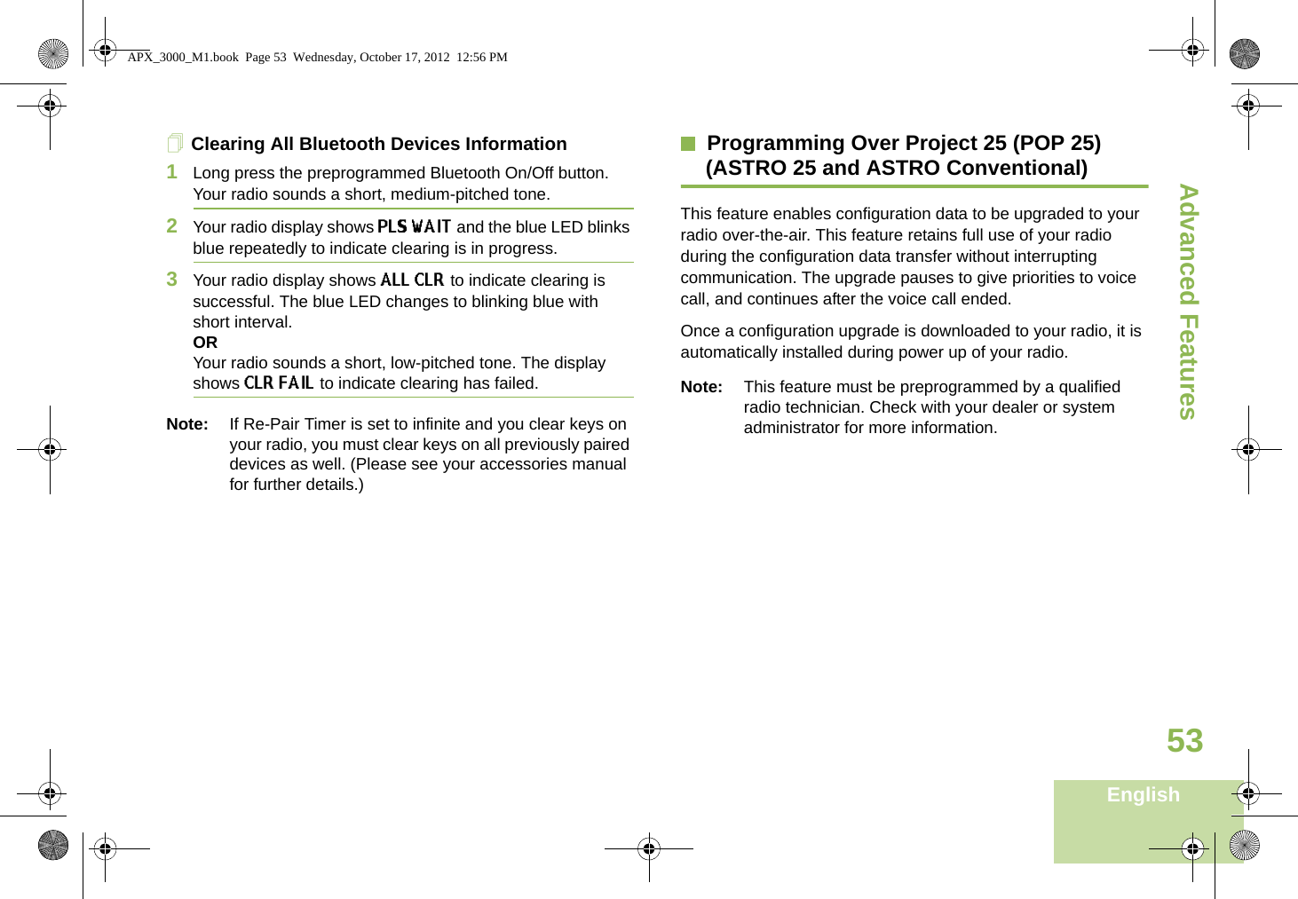Advanced FeaturesEnglish53Clearing All Bluetooth Devices Information1Long press the preprogrammed Bluetooth On/Off button. Your radio sounds a short, medium-pitched tone. 2Your radio display shows PLS WAIT and the blue LED blinks blue repeatedly to indicate clearing is in progress. 3Your radio display shows ALL CLR to indicate clearing is successful. The blue LED changes to blinking blue with short interval.ORYour radio sounds a short, low-pitched tone. The display shows CLR FAIL to indicate clearing has failed. Note: If Re-Pair Timer is set to infinite and you clear keys on your radio, you must clear keys on all previously paired devices as well. (Please see your accessories manual for further details.)Programming Over Project 25 (POP 25) (ASTRO 25 and ASTRO Conventional)This feature enables configuration data to be upgraded to your radio over-the-air. This feature retains full use of your radio during the configuration data transfer without interrupting communication. The upgrade pauses to give priorities to voice call, and continues after the voice call ended.Once a configuration upgrade is downloaded to your radio, it is automatically installed during power up of your radio. Note: This feature must be preprogrammed by a qualified radio technician. Check with your dealer or system administrator for more information.APX_3000_M1.book  Page 53  Wednesday, October 17, 2012  12:56 PM