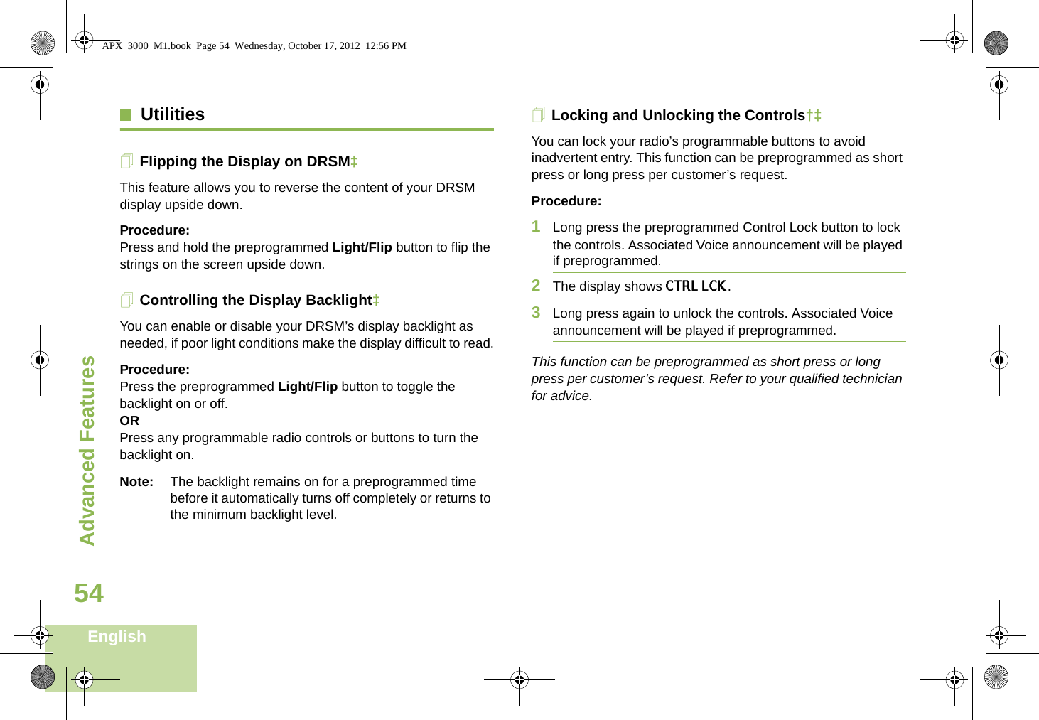 Advanced FeaturesEnglish54UtilitiesFlipping the Display on DRSM‡This feature allows you to reverse the content of your DRSM display upside down.Procedure: Press and hold the preprogrammed Light/Flip button to flip the strings on the screen upside down.Controlling the Display Backlight‡You can enable or disable your DRSM’s display backlight as needed, if poor light conditions make the display difficult to read.Procedure: Press the preprogrammed Light/Flip button to toggle the backlight on or off.ORPress any programmable radio controls or buttons to turn the backlight on.Note: The backlight remains on for a preprogrammed time before it automatically turns off completely or returns to the minimum backlight level.Locking and Unlocking the Controls†‡You can lock your radio’s programmable buttons to avoid inadvertent entry. This function can be preprogrammed as short press or long press per customer’s request.Procedure: 1Long press the preprogrammed Control Lock button to lock the controls. Associated Voice announcement will be played if preprogrammed.2The display shows CTRL LCK. 3Long press again to unlock the controls. Associated Voice announcement will be played if preprogrammed.This function can be preprogrammed as short press or long press per customer’s request. Refer to your qualified technician for advice.APX_3000_M1.book  Page 54  Wednesday, October 17, 2012  12:56 PM