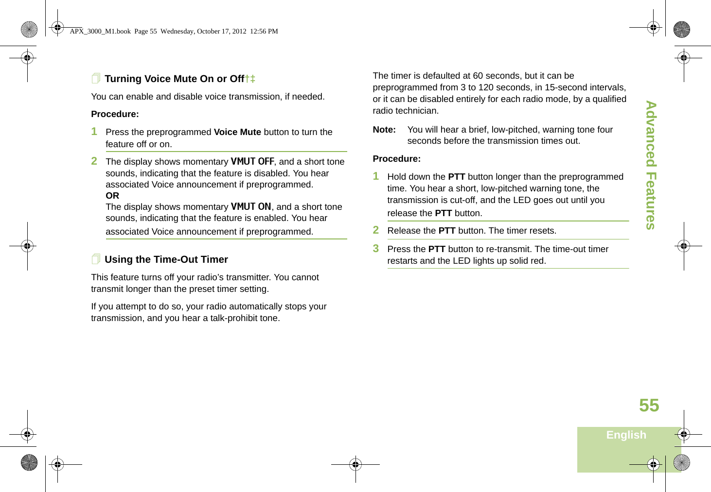 Advanced FeaturesEnglish55Turning Voice Mute On or Off†‡You can enable and disable voice transmission, if needed.Procedure: 1Press the preprogrammed Voice Mute button to turn the feature off or on.2The display shows momentary VMUT OFF, and a short tone sounds, indicating that the feature is disabled. You hear associated Voice announcement if preprogrammed.ORThe display shows momentary VMUT ON, and a short tone sounds, indicating that the feature is enabled. You hear associated Voice announcement if preprogrammed.Using the Time-Out TimerThis feature turns off your radio’s transmitter. You cannot transmit longer than the preset timer setting. If you attempt to do so, your radio automatically stops your transmission, and you hear a talk-prohibit tone. The timer is defaulted at 60 seconds, but it can be preprogrammed from 3 to 120 seconds, in 15-second intervals, or it can be disabled entirely for each radio mode, by a qualified radio technician.Note: You will hear a brief, low-pitched, warning tone four seconds before the transmission times out.Procedure: 1Hold down the PTT button longer than the preprogrammed time. You hear a short, low-pitched warning tone, the transmission is cut-off, and the LED goes out until you release the PTT button.2Release the PTT button. The timer resets.3Press the PTT button to re-transmit. The time-out timer restarts and the LED lights up solid red.APX_3000_M1.book  Page 55  Wednesday, October 17, 2012  12:56 PM