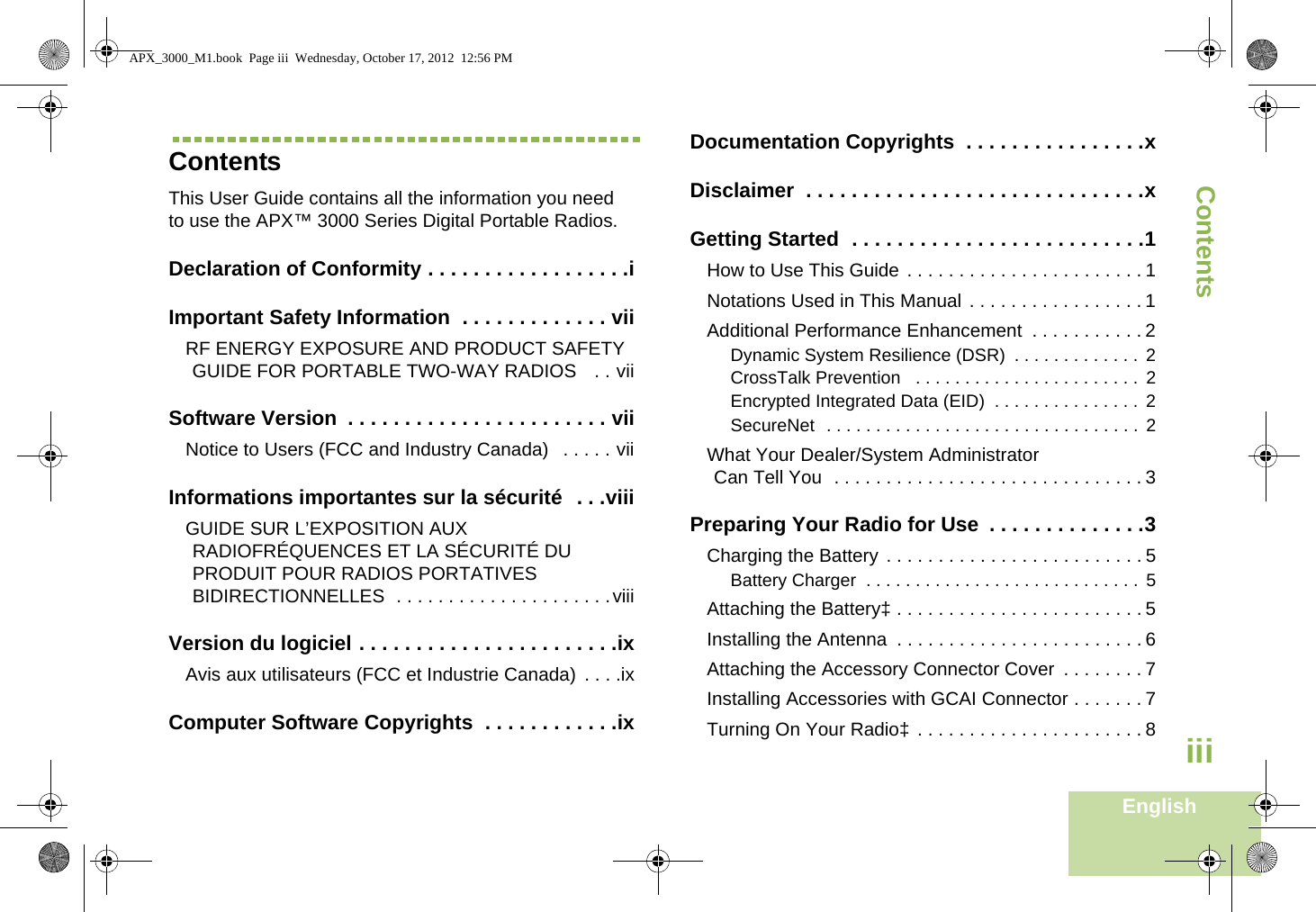 ContentsEnglishiiiContentsThis User Guide contains all the information you need to use the APX™ 3000 Series Digital Portable Radios.Declaration of Conformity . . . . . . . . . . . . . . . . . .iImportant Safety Information  . . . . . . . . . . . . . viiRF ENERGY EXPOSURE AND PRODUCT SAFETY GUIDE FOR PORTABLE TWO-WAY RADIOS   . . viiSoftware Version  . . . . . . . . . . . . . . . . . . . . . . . viiNotice to Users (FCC and Industry Canada)   . . . . . viiInformations importantes sur la sécurité  . . .viiiGUIDE SUR L’EXPOSITION AUX RADIOFRÉQUENCES ET LA SÉCURITÉ DU PRODUIT POUR RADIOS PORTATIVES BIDIRECTIONNELLES  . . . . . . . . . . . . . . . . . . . . .viiiVersion du logiciel . . . . . . . . . . . . . . . . . . . . . . .ixAvis aux utilisateurs (FCC et Industrie Canada)  . . . .ixComputer Software Copyrights  . . . . . . . . . . . .ixDocumentation Copyrights  . . . . . . . . . . . . . . . .xDisclaimer  . . . . . . . . . . . . . . . . . . . . . . . . . . . . . .xGetting Started  . . . . . . . . . . . . . . . . . . . . . . . . . .1How to Use This Guide . . . . . . . . . . . . . . . . . . . . . . . 1Notations Used in This Manual . . . . . . . . . . . . . . . . . 1Additional Performance Enhancement  . . . . . . . . . . . 2Dynamic System Resilience (DSR)  . . . . . . . . . . . . .  2CrossTalk Prevention   . . . . . . . . . . . . . . . . . . . . . . .  2Encrypted Integrated Data (EID)  . . . . . . . . . . . . . . .  2SecureNet  . . . . . . . . . . . . . . . . . . . . . . . . . . . . . . . .  2What Your Dealer/System AdministratorCan Tell You  . . . . . . . . . . . . . . . . . . . . . . . . . . . . . . 3Preparing Your Radio for Use  . . . . . . . . . . . . . .3Charging the Battery . . . . . . . . . . . . . . . . . . . . . . . . . 5Battery Charger  . . . . . . . . . . . . . . . . . . . . . . . . . . . .  5Attaching the Battery‡ . . . . . . . . . . . . . . . . . . . . . . . . 5Installing the Antenna  . . . . . . . . . . . . . . . . . . . . . . . . 6Attaching the Accessory Connector Cover  . . . . . . . . 7Installing Accessories with GCAI Connector . . . . . . . 7Turning On Your Radio‡  . . . . . . . . . . . . . . . . . . . . . . 8APX_3000_M1.book  Page iii  Wednesday, October 17, 2012  12:56 PM