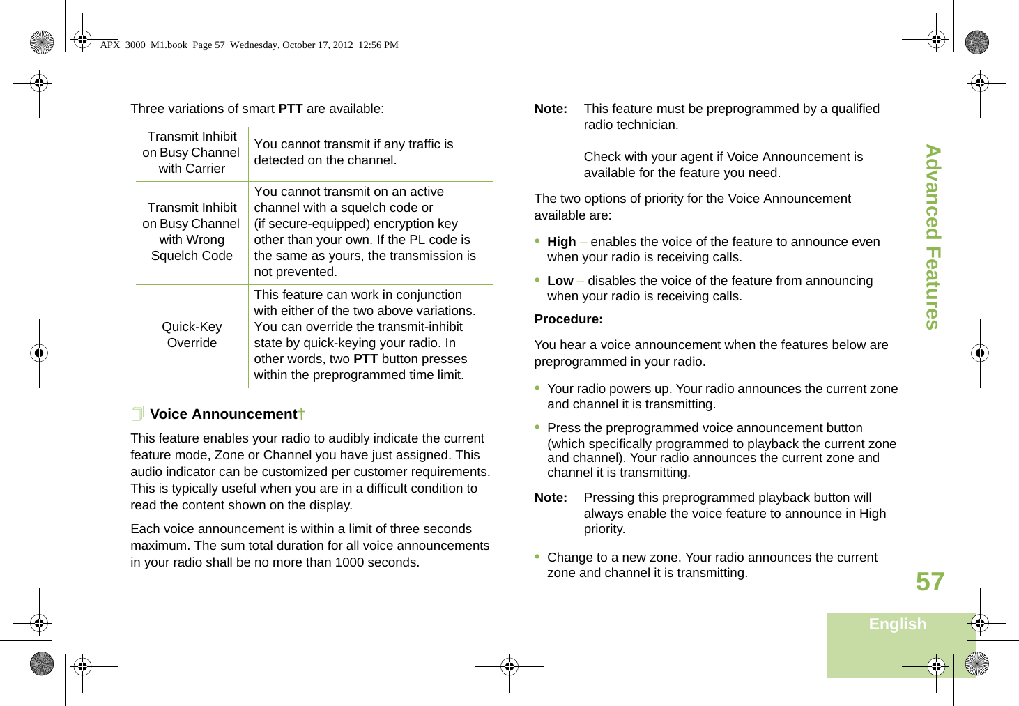 Advanced FeaturesEnglish57Three variations of smart PTT are available:Voice Announcement†This feature enables your radio to audibly indicate the current feature mode, Zone or Channel you have just assigned. This audio indicator can be customized per customer requirements. This is typically useful when you are in a difficult condition to read the content shown on the display. Each voice announcement is within a limit of three seconds maximum. The sum total duration for all voice announcements in your radio shall be no more than 1000 seconds.Note: This feature must be preprogrammed by a qualified radio technician.Check with your agent if Voice Announcement is available for the feature you need.The two options of priority for the Voice Announcement available are:•High – enables the voice of the feature to announce even when your radio is receiving calls.•Low – disables the voice of the feature from announcing when your radio is receiving calls.Procedure:You hear a voice announcement when the features below are preprogrammed in your radio.•Your radio powers up. Your radio announces the current zone and channel it is transmitting.•Press the preprogrammed voice announcement button (which specifically programmed to playback the current zone and channel). Your radio announces the current zone and channel it is transmitting.Note: Pressing this preprogrammed playback button will always enable the voice feature to announce in High priority.•Change to a new zone. Your radio announces the current zone and channel it is transmitting.Transmit Inhibit on Busy Channel with CarrierYou cannot transmit if any traffic is detected on the channel.Transmit Inhibit on Busy Channel with Wrong Squelch CodeYou cannot transmit on an active channel with a squelch code or (if secure-equipped) encryption key other than your own. If the PL code is the same as yours, the transmission is not prevented.Quick-Key OverrideThis feature can work in conjunction with either of the two above variations. You can override the transmit-inhibit state by quick-keying your radio. In other words, two PTT button presses within the preprogrammed time limit.APX_3000_M1.book  Page 57  Wednesday, October 17, 2012  12:56 PM