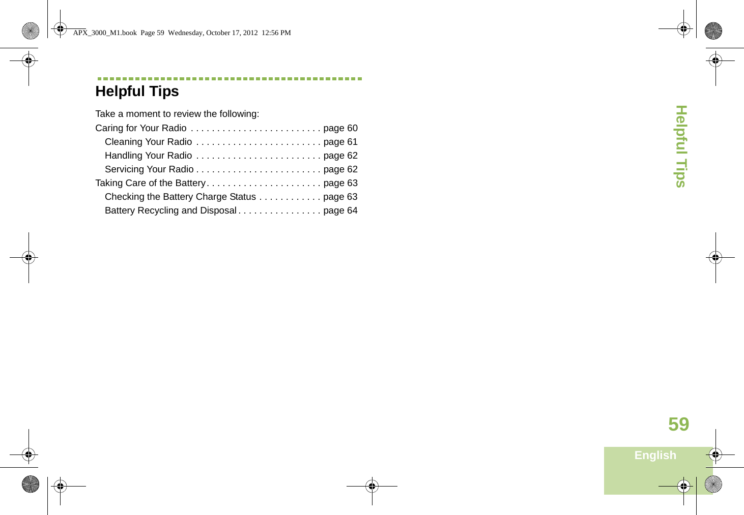 Helpful TipsEnglish59Helpful TipsTake a moment to review the following:Caring for Your Radio  . . . . . . . . . . . . . . . . . . . . . . . . . page 60Cleaning Your Radio . . . . . . . . . . . . . . . . . . . . . . . . page 61Handling Your Radio . . . . . . . . . . . . . . . . . . . . . . . . page 62Servicing Your Radio . . . . . . . . . . . . . . . . . . . . . . . . page 62Taking Care of the Battery. . . . . . . . . . . . . . . . . . . . . . page 63Checking the Battery Charge Status . . . . . . . . . . . . page 63Battery Recycling and Disposal . . . . . . . . . . . . . . . . page 64APX_3000_M1.book  Page 59  Wednesday, October 17, 2012  12:56 PM