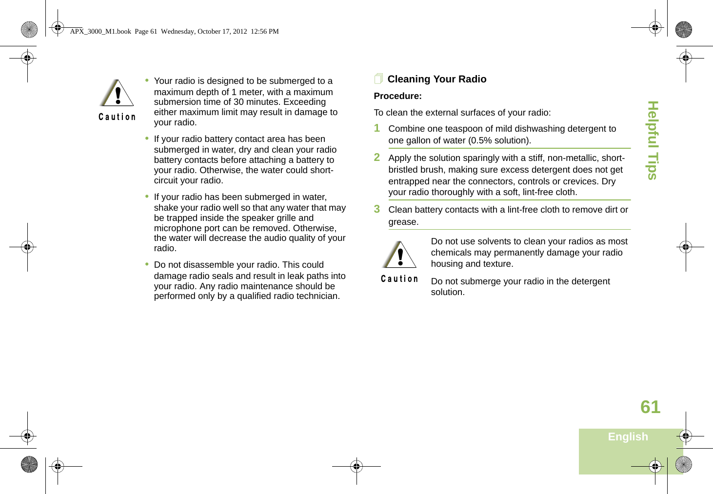 Helpful TipsEnglish61Cleaning Your RadioProcedure:To clean the external surfaces of your radio:1Combine one teaspoon of mild dishwashing detergent to one gallon of water (0.5% solution).2Apply the solution sparingly with a stiff, non-metallic, short-bristled brush, making sure excess detergent does not get entrapped near the connectors, controls or crevices. Dry your radio thoroughly with a soft, lint-free cloth.3Clean battery contacts with a lint-free cloth to remove dirt or grease. •Your radio is designed to be submerged to a maximum depth of 1 meter, with a maximum submersion time of 30 minutes. Exceeding either maximum limit may result in damage to your radio.•If your radio battery contact area has been submerged in water, dry and clean your radio battery contacts before attaching a battery to your radio. Otherwise, the water could short-circuit your radio.•If your radio has been submerged in water, shake your radio well so that any water that may be trapped inside the speaker grille and microphone port can be removed. Otherwise, the water will decrease the audio quality of your radio.•Do not disassemble your radio. This could damage radio seals and result in leak paths into your radio. Any radio maintenance should be performed only by a qualified radio technician.!Do not use solvents to clean your radios as most chemicals may permanently damage your radio housing and texture.Do not submerge your radio in the detergent solution.!APX_3000_M1.book  Page 61  Wednesday, October 17, 2012  12:56 PM