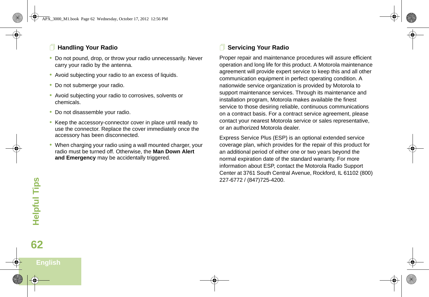 Helpful TipsEnglish62Handling Your Radio•Do not pound, drop, or throw your radio unnecessarily. Never carry your radio by the antenna.•Avoid subjecting your radio to an excess of liquids. •Do not submerge your radio.•Avoid subjecting your radio to corrosives, solvents or chemicals.•Do not disassemble your radio.•Keep the accessory-connector cover in place until ready to use the connector. Replace the cover immediately once the accessory has been disconnected.•When charging your radio using a wall mounted charger, your radio must be turned off. Otherwise, the Man Down Alert and Emergency may be accidentally triggered.Servicing Your RadioProper repair and maintenance procedures will assure efficient operation and long life for this product. A Motorola maintenance agreement will provide expert service to keep this and all other communication equipment in perfect operating condition. A nationwide service organization is provided by Motorola to support maintenance services. Through its maintenance and installation program, Motorola makes available the finest service to those desiring reliable, continuous communications on a contract basis. For a contract service agreement, please contact your nearest Motorola service or sales representative, or an authorized Motorola dealer.Express Service Plus (ESP) is an optional extended service coverage plan, which provides for the repair of this product for an additional period of either one or two years beyond the normal expiration date of the standard warranty. For more information about ESP, contact the Motorola Radio Support Center at 3761 South Central Avenue, Rockford, IL 61102 (800) 227-6772 / (847)725-4200.APX_3000_M1.book  Page 62  Wednesday, October 17, 2012  12:56 PM