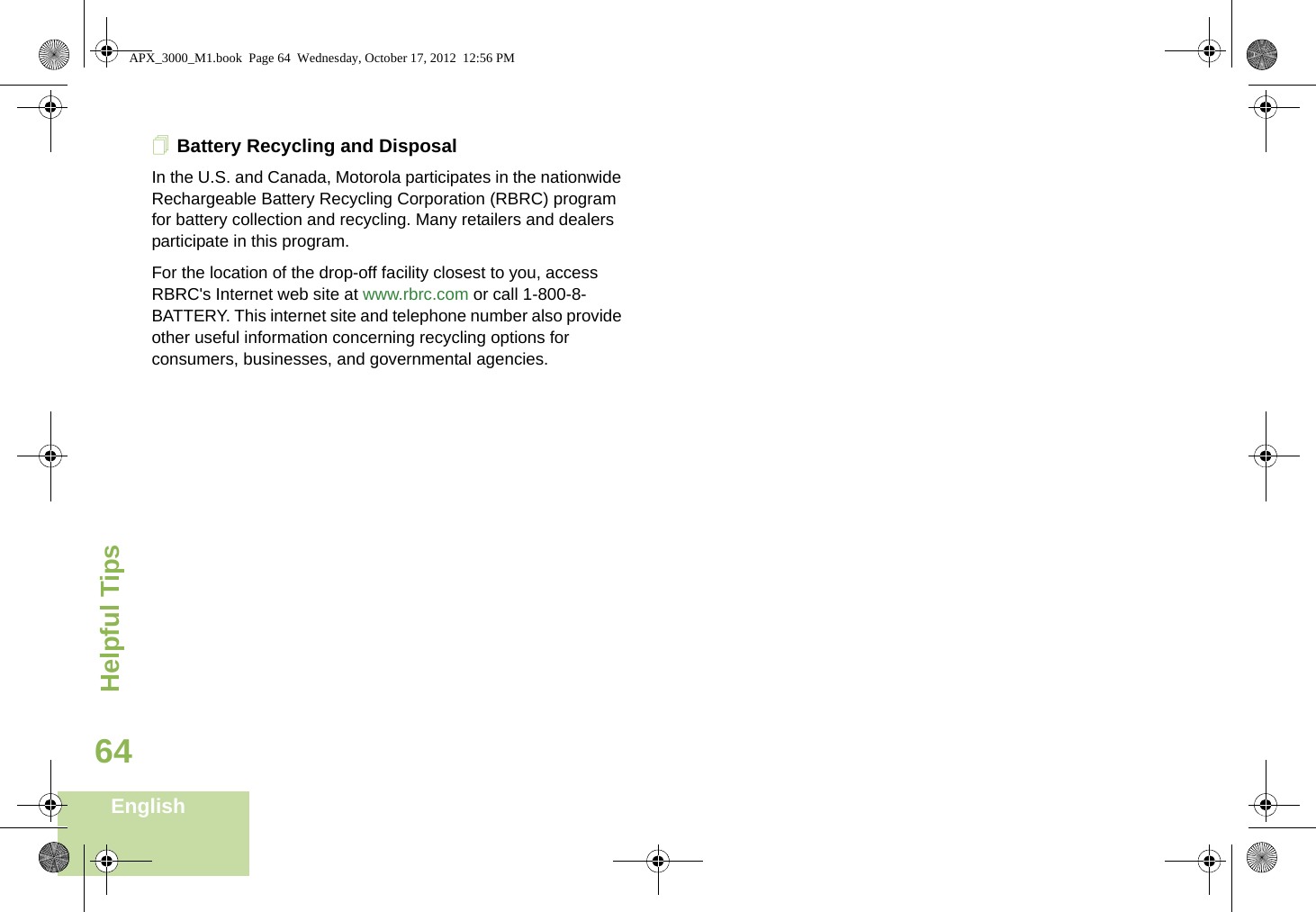 Helpful TipsEnglish64Battery Recycling and DisposalIn the U.S. and Canada, Motorola participates in the nationwide Rechargeable Battery Recycling Corporation (RBRC) program for battery collection and recycling. Many retailers and dealers participate in this program.For the location of the drop-off facility closest to you, access RBRC&apos;s Internet web site at www.rbrc.com or call 1-800-8-BATTERY. This internet site and telephone number also provide other useful information concerning recycling options for consumers, businesses, and governmental agencies.APX_3000_M1.book  Page 64  Wednesday, October 17, 2012  12:56 PM