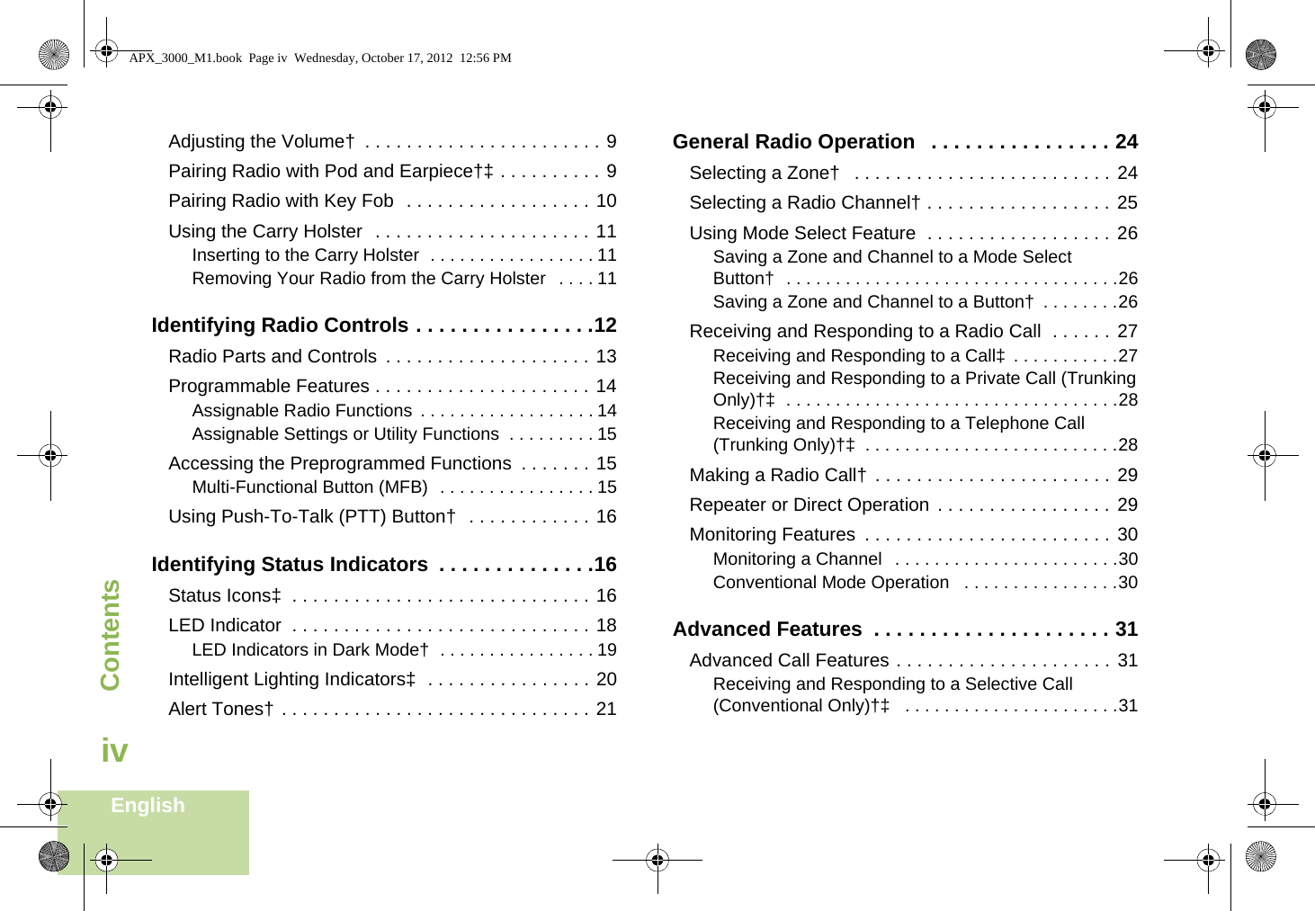 ContentsEnglishivAdjusting the Volume†  . . . . . . . . . . . . . . . . . . . . . . . 9Pairing Radio with Pod and Earpiece†‡ . . . . . . . . . . 9Pairing Radio with Key Fob  . . . . . . . . . . . . . . . . . . 10Using the Carry Holster  . . . . . . . . . . . . . . . . . . . . . 11Inserting to the Carry Holster  . . . . . . . . . . . . . . . . . 11Removing Your Radio from the Carry Holster   . . . . 11Identifying Radio Controls . . . . . . . . . . . . . . . .12Radio Parts and Controls  . . . . . . . . . . . . . . . . . . . . 13Programmable Features . . . . . . . . . . . . . . . . . . . . . 14Assignable Radio Functions  . . . . . . . . . . . . . . . . . . 14Assignable Settings or Utility Functions  . . . . . . . . . 15Accessing the Preprogrammed Functions  . . . . . . . 15Multi-Functional Button (MFB)  . . . . . . . . . . . . . . . . 15Using Push-To-Talk (PTT) Button†  . . . . . . . . . . . . 16Identifying Status Indicators  . . . . . . . . . . . . . .16Status Icons‡  . . . . . . . . . . . . . . . . . . . . . . . . . . . . . 16LED Indicator  . . . . . . . . . . . . . . . . . . . . . . . . . . . . . 18LED Indicators in Dark Mode†  . . . . . . . . . . . . . . . . 19Intelligent Lighting Indicators‡  . . . . . . . . . . . . . . . . 20Alert Tones† . . . . . . . . . . . . . . . . . . . . . . . . . . . . . . 21General Radio Operation   . . . . . . . . . . . . . . . . 24Selecting a Zone†   . . . . . . . . . . . . . . . . . . . . . . . . . 24Selecting a Radio Channel† . . . . . . . . . . . . . . . . . . 25Using Mode Select Feature  . . . . . . . . . . . . . . . . . . 26Saving a Zone and Channel to a Mode Select Button†  . . . . . . . . . . . . . . . . . . . . . . . . . . . . . . . . . .26Saving a Zone and Channel to a Button†  . . . . . . . .26Receiving and Responding to a Radio Call  . . . . . . 27Receiving and Responding to a Call‡ . . . . . . . . . . .27Receiving and Responding to a Private Call (Trunking Only)†‡  . . . . . . . . . . . . . . . . . . . . . . . . . . . . . . . . . .28Receiving and Responding to a Telephone Call (Trunking Only)†‡  . . . . . . . . . . . . . . . . . . . . . . . . . .28Making a Radio Call†  . . . . . . . . . . . . . . . . . . . . . . . 29Repeater or Direct Operation  . . . . . . . . . . . . . . . . . 29Monitoring Features  . . . . . . . . . . . . . . . . . . . . . . . . 30Monitoring a Channel   . . . . . . . . . . . . . . . . . . . . . . .30Conventional Mode Operation   . . . . . . . . . . . . . . . .30Advanced Features  . . . . . . . . . . . . . . . . . . . . . 31Advanced Call Features . . . . . . . . . . . . . . . . . . . . . 31Receiving and Responding to a Selective Call (Conventional Only)†‡   . . . . . . . . . . . . . . . . . . . . . .31APX_3000_M1.book  Page iv  Wednesday, October 17, 2012  12:56 PM