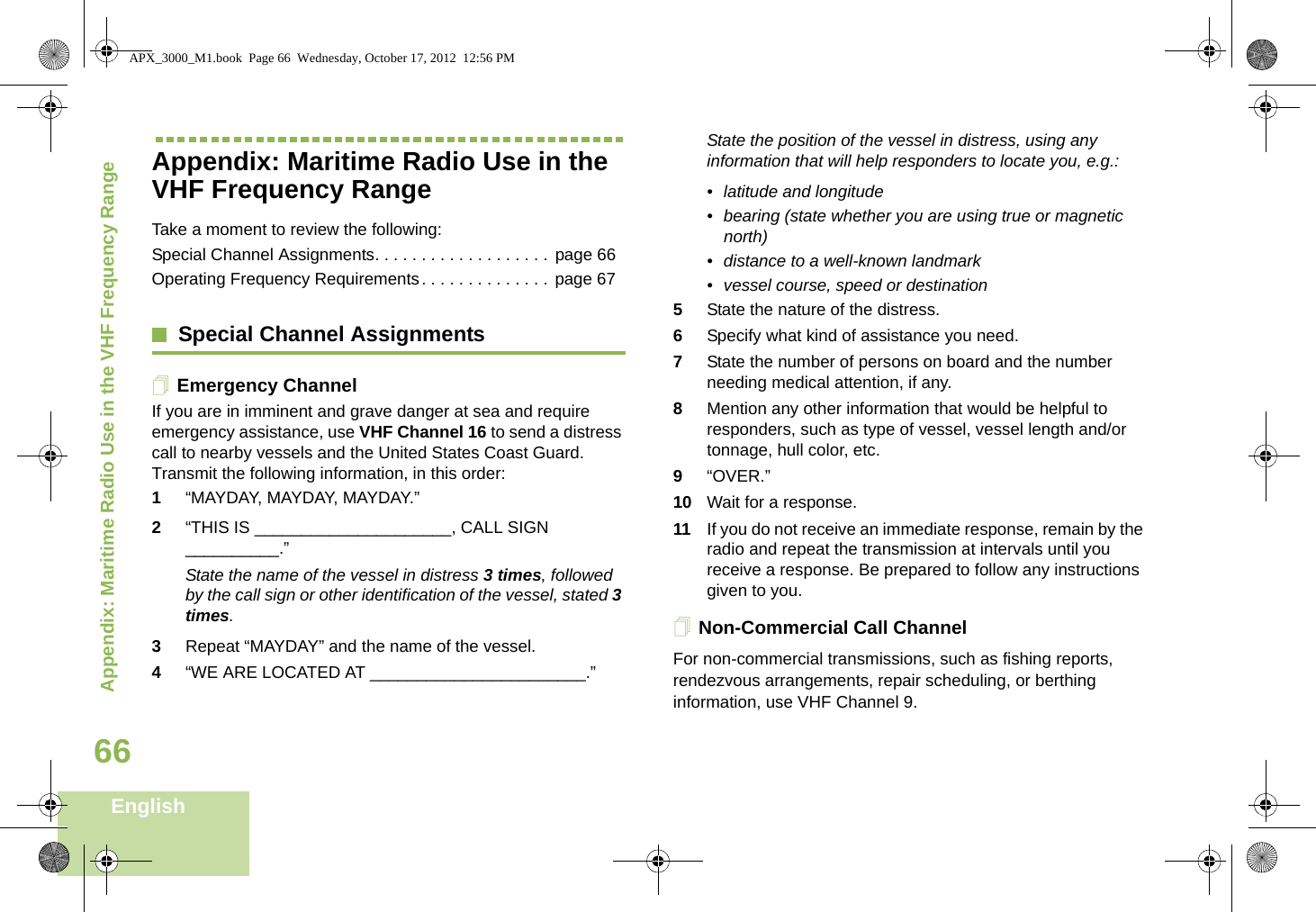 Appendix: Maritime Radio Use in the VHF Frequency RangeEnglish66Appendix: Maritime Radio Use in the VHF Frequency RangeTake a moment to review the following:Special Channel Assignments. . . . . . . . . . . . . . . . . . . page 66Operating Frequency Requirements. . . . . . . . . . . . . .  page 67Special Channel AssignmentsEmergency ChannelIf you are in imminent and grave danger at sea and require emergency assistance, use VHF Channel 16 to send a distress call to nearby vessels and the United States Coast Guard. Transmit the following information, in this order:1“MAYDAY, MAYDAY, MAYDAY.” 2“THIS IS _____________________, CALL SIGN __________.”State the name of the vessel in distress 3 times, followed by the call sign or other identification of the vessel, stated 3 times.3Repeat “MAYDAY” and the name of the vessel. 4“WE ARE LOCATED AT _______________________.”State the position of the vessel in distress, using any information that will help responders to locate you, e.g.: • latitude and longitude • bearing (state whether you are using true or magnetic north) • distance to a well-known landmark• vessel course, speed or destination5State the nature of the distress. 6Specify what kind of assistance you need. 7State the number of persons on board and the number needing medical attention, if any.8Mention any other information that would be helpful to responders, such as type of vessel, vessel length and/or tonnage, hull color, etc.9“OVER.”10 Wait for a response. 11 If you do not receive an immediate response, remain by the radio and repeat the transmission at intervals until you receive a response. Be prepared to follow any instructions given to you.Non-Commercial Call ChannelFor non-commercial transmissions, such as fishing reports, rendezvous arrangements, repair scheduling, or berthing information, use VHF Channel 9.APX_3000_M1.book  Page 66  Wednesday, October 17, 2012  12:56 PM