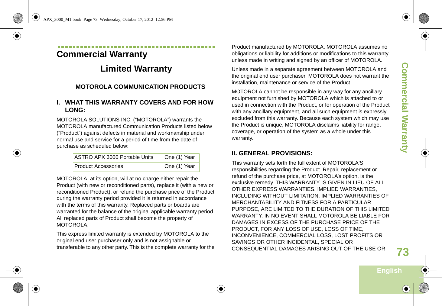 Commercial WarrantyEnglish73Commercial WarrantyLimited WarrantyMOTOROLA COMMUNICATION PRODUCTSI. WHAT THIS WARRANTY COVERS AND FOR HOW LONG:MOTOROLA SOLUTIONS INC. (“MOTOROLA”) warrants the MOTOROLA manufactured Communication Products listed below (“Product”) against defects in material and workmanship under normal use and service for a period of time from the date of purchase as scheduled below:MOTOROLA, at its option, will at no charge either repair the Product (with new or reconditioned parts), replace it (with a new or reconditioned Product), or refund the purchase price of the Product during the warranty period provided it is returned in accordance with the terms of this warranty. Replaced parts or boards are warranted for the balance of the original applicable warranty period. All replaced parts of Product shall become the property of MOTOROLA.This express limited warranty is extended by MOTOROLA to the original end user purchaser only and is not assignable or transferable to any other party. This is the complete warranty for the Product manufactured by MOTOROLA. MOTOROLA assumes no obligations or liability for additions or modifications to this warranty unless made in writing and signed by an officer of MOTOROLA. Unless made in a separate agreement between MOTOROLA and the original end user purchaser, MOTOROLA does not warrant the installation, maintenance or service of the Product.MOTOROLA cannot be responsible in any way for any ancillary equipment not furnished by MOTOROLA which is attached to or used in connection with the Product, or for operation of the Product with any ancillary equipment, and all such equipment is expressly excluded from this warranty. Because each system which may use the Product is unique, MOTOROLA disclaims liability for range, coverage, or operation of the system as a whole under this warranty.II. GENERAL PROVISIONS:This warranty sets forth the full extent of MOTOROLA&apos;S responsibilities regarding the Product. Repair, replacement or refund of the purchase price, at MOTOROLA’s option, is the exclusive remedy. THIS WARRANTY IS GIVEN IN LIEU OF ALL OTHER EXPRESS WARRANTIES. IMPLIED WARRANTIES, INCLUDING WITHOUT LIMITATION, IMPLIED WARRANTIES OF MERCHANTABILITY AND FITNESS FOR A PARTICULAR PURPOSE, ARE LIMITED TO THE DURATION OF THIS LIMITED WARRANTY. IN NO EVENT SHALL MOTOROLA BE LIABLE FOR DAMAGES IN EXCESS OF THE PURCHASE PRICE OF THE PRODUCT, FOR ANY LOSS OF USE, LOSS OF TIME, INCONVENIENCE, COMMERCIAL LOSS, LOST PROFITS OR SAVINGS OR OTHER INCIDENTAL, SPECIAL OR CONSEQUENTIAL DAMAGES ARISING OUT OF THE USE OR ASTRO APX 3000 Portable Units One (1) YearProduct Accessories One (1) YearAPX_3000_M1.book  Page 73  Wednesday, October 17, 2012  12:56 PM