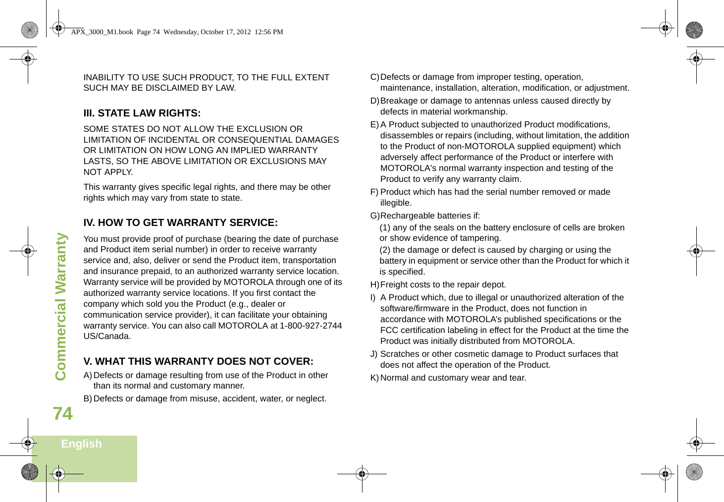 Commercial WarrantyEnglish74INABILITY TO USE SUCH PRODUCT, TO THE FULL EXTENT SUCH MAY BE DISCLAIMED BY LAW.III. STATE LAW RIGHTS:SOME STATES DO NOT ALLOW THE EXCLUSION OR LIMITATION OF INCIDENTAL OR CONSEQUENTIAL DAMAGES OR LIMITATION ON HOW LONG AN IMPLIED WARRANTY LASTS, SO THE ABOVE LIMITATION OR EXCLUSIONS MAY NOT APPLY. This warranty gives specific legal rights, and there may be other rights which may vary from state to state.IV. HOW TO GET WARRANTY SERVICE:You must provide proof of purchase (bearing the date of purchase and Product item serial number) in order to receive warranty service and, also, deliver or send the Product item, transportation and insurance prepaid, to an authorized warranty service location. Warranty service will be provided by MOTOROLA through one of its authorized warranty service locations. If you first contact the company which sold you the Product (e.g., dealer or communication service provider), it can facilitate your obtaining warranty service. You can also call MOTOROLA at 1-800-927-2744 US/Canada.V. WHAT THIS WARRANTY DOES NOT COVER:A)Defects or damage resulting from use of the Product in other than its normal and customary manner.B)Defects or damage from misuse, accident, water, or neglect.C)Defects or damage from improper testing, operation, maintenance, installation, alteration, modification, or adjustment.D)Breakage or damage to antennas unless caused directly by defects in material workmanship.E)A Product subjected to unauthorized Product modifications, disassembles or repairs (including, without limitation, the addition to the Product of non-MOTOROLA supplied equipment) which adversely affect performance of the Product or interfere with MOTOROLA&apos;s normal warranty inspection and testing of the Product to verify any warranty claim.F) Product which has had the serial number removed or made illegible.G)Rechargeable batteries if:(1) any of the seals on the battery enclosure of cells are broken or show evidence of tampering.(2) the damage or defect is caused by charging or using the battery in equipment or service other than the Product for which it is specified.H)Freight costs to the repair depot.I) A Product which, due to illegal or unauthorized alteration of the software/firmware in the Product, does not function in accordance with MOTOROLA’s published specifications or the FCC certification labeling in effect for the Product at the time the Product was initially distributed from MOTOROLA.J) Scratches or other cosmetic damage to Product surfaces that does not affect the operation of the Product.K)Normal and customary wear and tear.APX_3000_M1.book  Page 74  Wednesday, October 17, 2012  12:56 PM