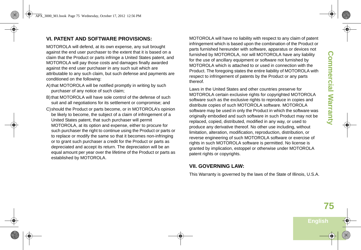 Commercial WarrantyEnglish75VI. PATENT AND SOFTWARE PROVISIONS:MOTOROLA will defend, at its own expense, any suit brought against the end user purchaser to the extent that it is based on a claim that the Product or parts infringe a United States patent, and MOTOROLA will pay those costs and damages finally awarded against the end user purchaser in any such suit which are attributable to any such claim, but such defense and payments are conditioned on the following:A)that MOTOROLA will be notified promptly in writing by such purchaser of any notice of such claim;B)that MOTOROLA will have sole control of the defense of such suit and all negotiations for its settlement or compromise; andC)should the Product or parts become, or in MOTOROLA’s opinion be likely to become, the subject of a claim of infringement of a United States patent, that such purchaser will permit MOTOROLA, at its option and expense, either to procure for such purchaser the right to continue using the Product or parts or to replace or modify the same so that it becomes non-infringing or to grant such purchaser a credit for the Product or parts as depreciated and accept its return. The depreciation will be an equal amount per year over the lifetime of the Product or parts as established by MOTOROLA.MOTOROLA will have no liability with respect to any claim of patent infringement which is based upon the combination of the Product or parts furnished hereunder with software, apparatus or devices not furnished by MOTOROLA, nor will MOTOROLA have any liability for the use of ancillary equipment or software not furnished by MOTOROLA which is attached to or used in connection with the Product. The foregoing states the entire liability of MOTOROLA with respect to infringement of patents by the Product or any parts thereof.Laws in the United States and other countries preserve for MOTOROLA certain exclusive rights for copyrighted MOTOROLA software such as the exclusive rights to reproduce in copies and distribute copies of such MOTOROLA software. MOTOROLA software may be used in only the Product in which the software was originally embodied and such software in such Product may not be replaced, copied, distributed, modified in any way, or used to produce any derivative thereof. No other use including, without limitation, alteration, modification, reproduction, distribution, or reverse engineering of such MOTOROLA software or exercise of rights in such MOTOROLA software is permitted. No license is granted by implication, estoppel or otherwise under MOTOROLA patent rights or copyrights.VII. GOVERNING LAW:This Warranty is governed by the laws of the State of Illinois, U.S.A.APX_3000_M1.book  Page 75  Wednesday, October 17, 2012  12:56 PM