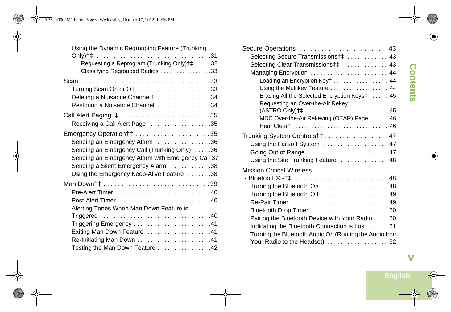 ContentsEnglishvUsing the Dynamic Regrouping Feature (Trunking Only)†‡  . . . . . . . . . . . . . . . . . . . . . . . . . . . . . . . . . .31Requesting a Reprogram (Trunking Only)†‡  . . . . .32Classifying Regrouped Radios . . . . . . . . . . . . . . . .33Scan  . . . . . . . . . . . . . . . . . . . . . . . . . . . . . . . . . . . . 33Turning Scan On or Off  . . . . . . . . . . . . . . . . . . . . . .33Deleting a Nuisance Channel†  . . . . . . . . . . . . . . . .34Restoring a Nuisance Channel  . . . . . . . . . . . . . . . .34Call Alert Paging†‡  . . . . . . . . . . . . . . . . . . . . . . . . . 35Receiving a Call Alert Page   . . . . . . . . . . . . . . . . . .35Emergency Operation†‡  . . . . . . . . . . . . . . . . . . . . . 35Sending an Emergency Alarm   . . . . . . . . . . . . . . . .36Sending an Emergency Call (Trunking Only)  . . . . .36Sending an Emergency Alarm with Emergency Call 37Sending a Silent Emergency Alarm   . . . . . . . . . . . .38Using the Emergency Keep-Alive Feature   . . . . . . .38Man Down†‡ . . . . . . . . . . . . . . . . . . . . . . . . . . . . . . 39Pre-Alert Timer  . . . . . . . . . . . . . . . . . . . . . . . . . . . .40Post-Alert Timer   . . . . . . . . . . . . . . . . . . . . . . . . . . .40Alerting Tones When Man Down Feature is Triggered . . . . . . . . . . . . . . . . . . . . . . . . . . . . . . . . .40Triggering Emergency . . . . . . . . . . . . . . . . . . . . . . .41Exiting Man Down Feature  . . . . . . . . . . . . . . . . . . .41Re-Initiating Man Down . . . . . . . . . . . . . . . . . . . . . .41Testing the Man Down Feature . . . . . . . . . . . . . . . .42Secure Operations  . . . . . . . . . . . . . . . . . . . . . . . . . 43Selecting Secure Transmissions†‡  . . . . . . . . . . . .  43Selecting Clear Transmissions†‡   . . . . . . . . . . . . .  43Managing Encryption  . . . . . . . . . . . . . . . . . . . . . . .  44Loading an Encryption Key† . . . . . . . . . . . . . . . . .  44Using the Multikey Feature . . . . . . . . . . . . . . . . . .  44Erasing All the Selected Encryption Keys‡ . . . . . .  45Requesting an Over-the-Air Rekey (ASTRO Only)†‡ . . . . . . . . . . . . . . . . . . . . . . . . . .  45MDC Over-the-Air Rekeying (OTAR) Page   . . . . .  46Hear Clear†   . . . . . . . . . . . . . . . . . . . . . . . . . . . . .  46Trunking System Controls†‡ . . . . . . . . . . . . . . . . . . 47Using the Failsoft System   . . . . . . . . . . . . . . . . . . .  47Going Out of Range . . . . . . . . . . . . . . . . . . . . . . . .  47Using the Site Trunking Feature   . . . . . . . . . . . . . .  48Mission Critical Wireless- Bluetooth® -†‡   . . . . . . . . . . . . . . . . . . . . . . . . . . 48Turning the Bluetooth On . . . . . . . . . . . . . . . . . . . .  48Turning the Bluetooth Off . . . . . . . . . . . . . . . . . . . .  49Re-Pair Timer   . . . . . . . . . . . . . . . . . . . . . . . . . . . .  49Bluetooth Drop Timer . . . . . . . . . . . . . . . . . . . . . . .  50Pairing the Bluetooth Device with Your Radio  . . . .  50Indicating the Bluetooth Connection is Lost . . . . . .  51Turning the Bluetooth Audio On (Routing the Audio from Your Radio to the Headset)  . . . . . . . . . . . . . . . . . .  52APX_3000_M1.book  Page v  Wednesday, October 17, 2012  12:56 PM