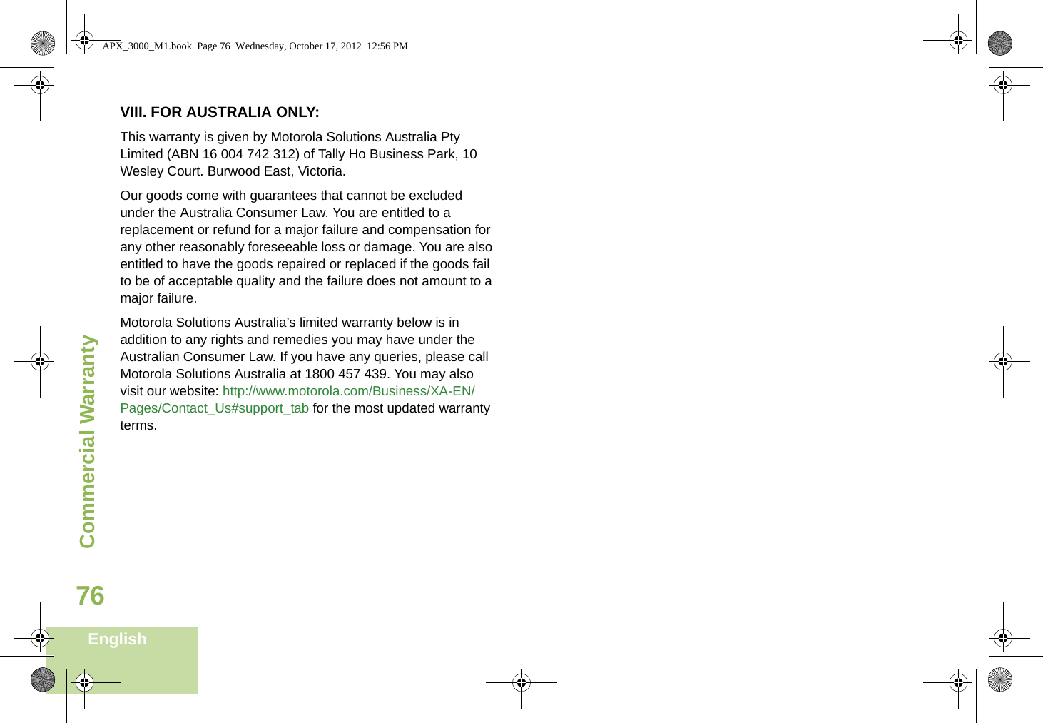 Commercial WarrantyEnglish76VIII. FOR AUSTRALIA ONLY:This warranty is given by Motorola Solutions Australia Pty Limited (ABN 16 004 742 312) of Tally Ho Business Park, 10 Wesley Court. Burwood East, Victoria. Our goods come with guarantees that cannot be excluded under the Australia Consumer Law. You are entitled to a replacement or refund for a major failure and compensation for any other reasonably foreseeable loss or damage. You are also entitled to have the goods repaired or replaced if the goods fail to be of acceptable quality and the failure does not amount to a major failure. Motorola Solutions Australia’s limited warranty below is in addition to any rights and remedies you may have under the Australian Consumer Law. If you have any queries, please call Motorola Solutions Australia at 1800 457 439. You may also visit our website: http://www.motorola.com/Business/XA-EN/Pages/Contact_Us#support_tab for the most updated warranty terms.APX_3000_M1.book  Page 76  Wednesday, October 17, 2012  12:56 PM