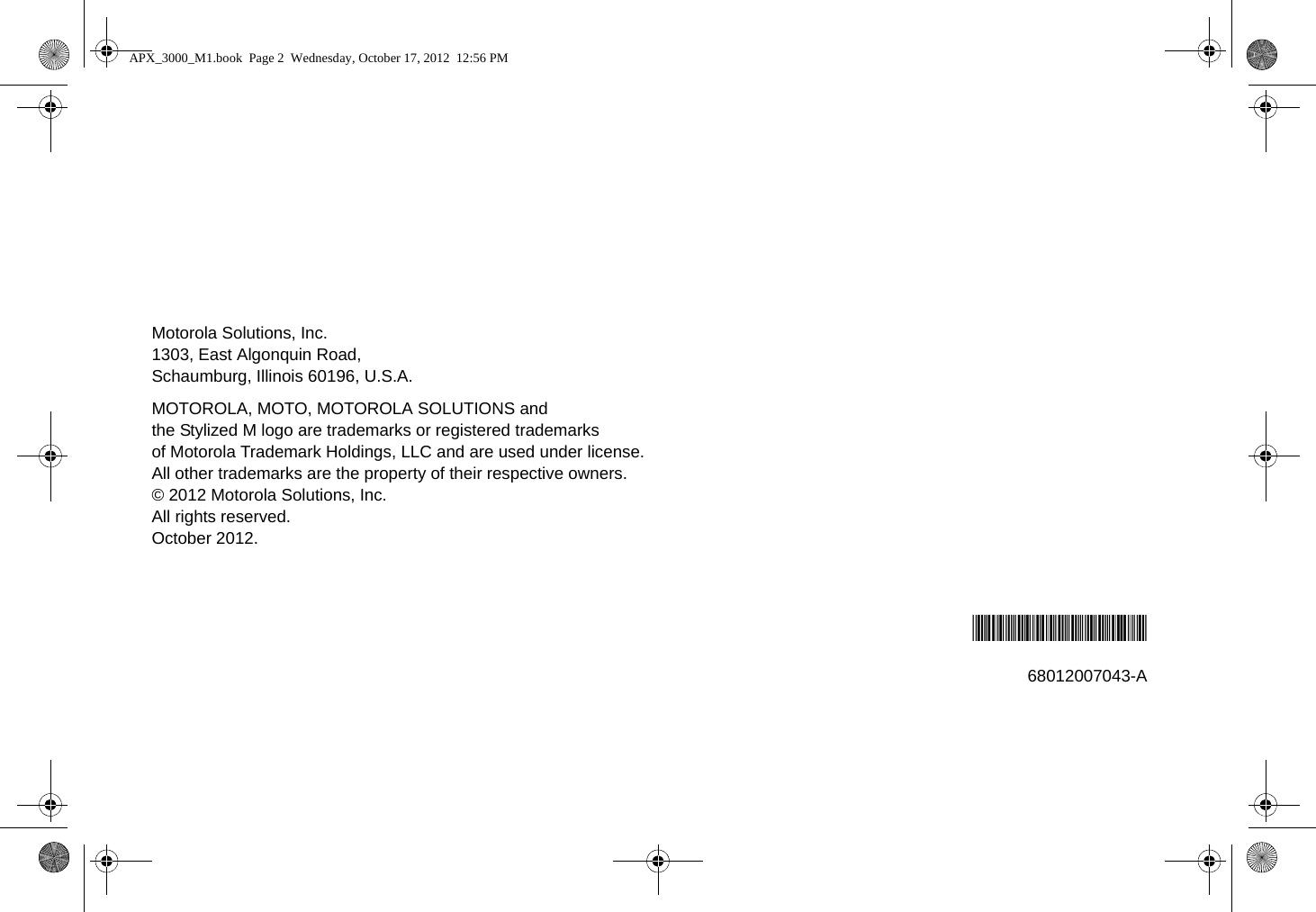 Motorola Solutions, Inc.1303, East Algonquin Road,Schaumburg, Illinois 60196, U.S.A.MOTOROLA, MOTO, MOTOROLA SOLUTIONS and the Stylized M logo are trademarks or registered trademarks of Motorola Trademark Holdings, LLC and are used under license. All other trademarks are the property of their respective owners.© 2012 Motorola Solutions, Inc.All rights reserved.October 2012.*68012007043*68012007043-AAPX_3000_M1.book  Page 2  Wednesday, October 17, 2012  12:56 PM