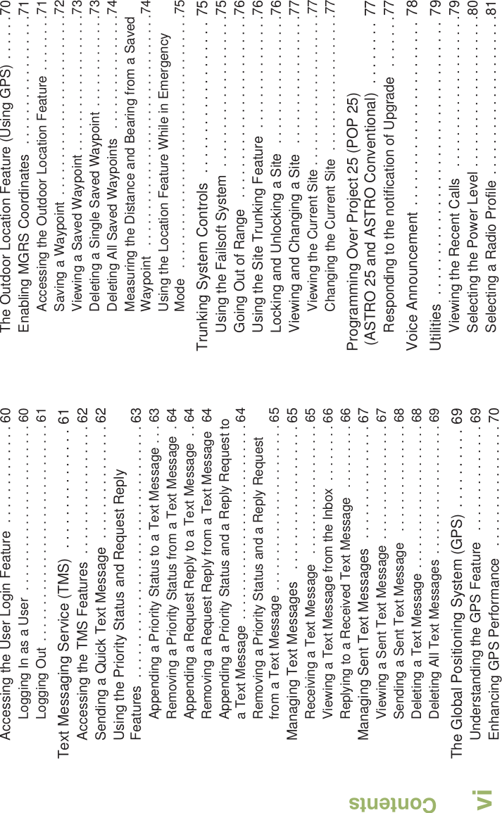 ContentsEnglishviAccessing the User Login Feature  . . . . . . . . . . . . . 60Logging In as a User  . . . . . . . . . . . . . . . . . . . . . . . 60Logging Out . . . . . . . . . . . . . . . . . . . . . . . . . . . . . . 61Text Messaging Service (TMS)  . . . . . . . . . . . . . . . 61Accessing the TMS Features  . . . . . . . . . . . . . . . . . 62Sending a Quick Text Message  . . . . . . . . . . . . . . . 62Using the Priority Status and Request Reply Features  . . . . . . . . . . . . . . . . . . . . . . . . . . . . . . . . . 63Appending a Priority Status to a Text Message . . . 63Removing a Priority Status from a Text Message  . 64Appending a Request Reply to a Text Message  . . 64Removing a Request Reply from a Text Message  64Appending a Priority Status and a Reply Request to a Text Message  . . . . . . . . . . . . . . . . . . . . . . . . . . . 64Removing a Priority Status and a Reply Request from a Text Message . . . . . . . . . . . . . . . . . . . . . . . 65Managing Text Messages   . . . . . . . . . . . . . . . . . . . 65Receiving a Text Message   . . . . . . . . . . . . . . . . . . 65Viewing a Text Message from the Inbox  . . . . . . . . 66Replying to a Received Text Message   . . . . . . . . . 66Managing Sent Text Messages   . . . . . . . . . . . . . . . 67Viewing a Sent Text Message  . . . . . . . . . . . . . . . . 67Sending a Sent Text Message   . . . . . . . . . . . . . . . 68Deleting a Text Message . . . . . . . . . . . . . . . . . . . . 68Deleting All Text Messages  . . . . . . . . . . . . . . . . . . 69The Global Positioning System (GPS)  . . . . . . . . . . 69Understanding the GPS Feature   . . . . . . . . . . . . . . 69Enhancing GPS Performance   . . . . . . . . . . . . . . . . 70The Outdoor Location Feature (Using GPS) . . . . . .70Enabling MGRS Coordinates   . . . . . . . . . . . . . . . . .71Accessing the Outdoor Location Feature . . . . . . . .71Saving a Waypoint  . . . . . . . . . . . . . . . . . . . . . . . . .72Viewing a Saved Waypoint . . . . . . . . . . . . . . . . . . .73Deleting a Single Saved Waypoint . . . . . . . . . . . . .73Deleting All Saved Waypoints   . . . . . . . . . . . . . . . .74Measuring the Distance and Bearing from a Saved Waypoint   . . . . . . . . . . . . . . . . . . . . . . . . . . . . . . . .74Using the Location Feature While in Emergency Mode   . . . . . . . . . . . . . . . . . . . . . . . . . . . . . . . . . . .75Trunking System Controls  . . . . . . . . . . . . . . . . . . . 75Using the Failsoft System  . . . . . . . . . . . . . . . . . . . .75Going Out of Range   . . . . . . . . . . . . . . . . . . . . . . . .76Using the Site Trunking Feature  . . . . . . . . . . . . . . .76Locking and Unlocking a Site  . . . . . . . . . . . . . . . . .76Viewing and Changing a Site   . . . . . . . . . . . . . . . . .77Viewing the Current Site . . . . . . . . . . . . . . . . . . . . .77Changing the Current Site  . . . . . . . . . . . . . . . . . . .77Programming Over Project 25 (POP 25) (ASTRO 25 and ASTRO Conventional)  . . . . . . . . 77Responding to the notification of Upgrade   . . . . . . .77Voice Announcement . . . . . . . . . . . . . . . . . . . . . . . 78Utilities  . . . . . . . . . . . . . . . . . . . . . . . . . . . . . . . . . . 79Viewing the Recent Calls   . . . . . . . . . . . . . . . . . . . .79Selecting the Power Level . . . . . . . . . . . . . . . . . . . .80Selecting a Radio Profile . . . . . . . . . . . . . . . . . . . . .81