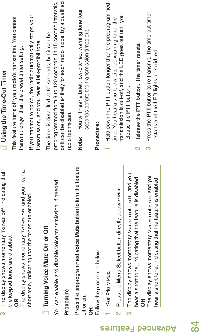 Advanced FeaturesEnglish843The display shows momentary Tones off, indicating that the keypad tones are disabled.ORThe display shows momentary Tones on, and you hear a short tone, indicating that the tones are enabled.Turning Voice Mute On or OffYou can enable and disable voice transmission, if needed.Procedure: Press the preprogrammed Voice Mute button to turn the feature off or on.ORFollow the procedure below.1&lt; or &gt; to VMut.2Press the Menu Select button directly below VMut.3The display shows momentary Voice mute off, and you hear a short tone, indicating that the feature is disabled.ORThe display shows momentary Voice mute on, and you hear a short tone, indicating that the feature is enabled.Using the Time-Out TimerThis feature turns off your radio’s transmitter. You cannot transmit longer than the preset timer setting.If you attempt to do so, the radio automatically stops your transmission, and you hear a talk-prohibit tone. The timer is defaulted at 60 seconds, but it can be preprogrammed from 3 to 120 seconds, in 15-second intervals, or it can be disabled entirely for each radio mode, by a qualified radio technician.Note: You will hear a brief, low-pitched, warning tone four seconds before the transmission times out.Procedure: 1Hold down the PTT button longer than the preprogrammed time. You hear a short, low-pitched warning tone, the transmission is cut-off, and the LED goes out until you release the PTT button.2Release the PTT button. The timer resets.3Press the PTT button to re-transmit. The time-out timer restarts and the LED lights up solid red.