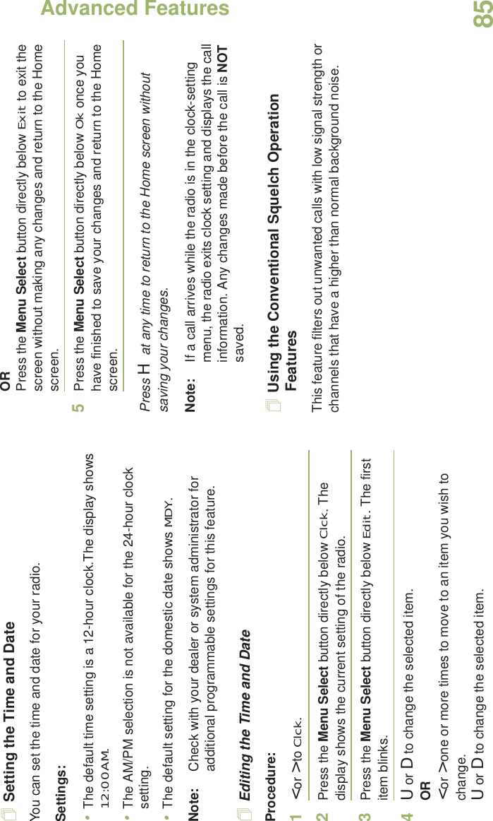 Advanced FeaturesEnglish85Setting the Time and DateYou can set the time and date for your radio.Settings: •The default time setting is a 12-hour clock.The display shows 12:00AM.•The AM/PM selection is not available for the 24-hour clock setting.•The default setting for the domestic date shows MDY.Note: Check with your dealer or system administrator for additional programmable settings for this feature.Editing the Time and DateProcedure:1&lt; or &gt; to Clck.2Press the Menu Select button directly below Clck. The display shows the current setting of the radio.3Press the Menu Select button directly below Edit. The first item blinks.4U or D to change the selected item.OR&lt; or &gt; one or more times to move to an item you wish to change.U or D to change the selected item.ORPress the Menu Select button directly below Exit to exit the screen without making any changes and return to the Home screen.5Press the Menu Select button directly below Ok once you have finished to save your changes and return to the Home screen.Press H at any time to return to the Home screen without saving your changes.Note: If a call arrives while the radio is in the clock-setting menu, the radio exits clock setting and displays the call information. Any changes made before the call is NOT saved.Using the Conventional Squelch Operation FeaturesThis feature filters out unwanted calls with low signal strength or channels that have a higher than normal background noise.