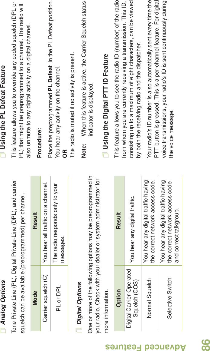 Advanced FeaturesEnglish86Analog OptionsTone Private Line (PL), Digital Private-Line (DPL), and carrier squelch can be available (preprogrammed) per channel.Digital OptionsOne or more of the following options may be preprogrammed in your radio. Check with your dealer or system administrator for more information.Using the PL Defeat FeatureThis feature allows you to override any coded squelch (DPL or PL) that might be preprogrammed to a channel. The radio will also unmute to any digital activity on a digital channel.Procedure: Place the preprogrammed PL Defeat  in the PL Defeat position. You hear any activity on the channel. ORThe radio is muted if no activity is present.Note: When this feature is active, the Carrier Squelch status indicator is displayed.Using the Digital PTT ID FeatureThis feature allows you to see the radio ID (number) of the radio from whom you are currently receiving a transmission. This ID, consisting up to a maximum of eight characters, can be viewed by both the receiving radio and the dispatcher.Your radio’s ID number is also automatically sent every time the PTT button is pressed. This is a per-channel feature. For digital voice transmissions, your radio’s ID is sent continuously during the voice message.Mode ResultCarrier squelch (C) You hear all traffic on a channel.PL or DPL The radio responds only to your messages.Option ResultDigital Carrier-Operated Squelch (COS) You hear any digital traffic.Normal Squelch You hear any digital traffic having the correct network access code.Selective Switch You hear any digital traffic having the correct network access code and correct talkgroup.