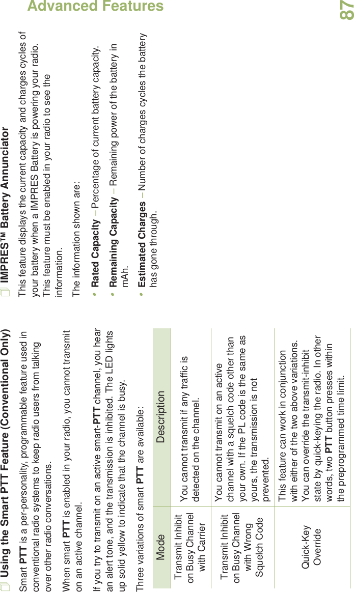 Advanced FeaturesEnglish87Using the Smart PTT Feature (Conventional Only)Smart PTT is a per-personality, programmable feature used in conventional radio systems to keep radio users from talking over other radio conversations.When smart PTT is enabled in your radio, you cannot transmit on an active channel.If you try to transmit on an active smart-PTT channel, you hear an alert tone, and the transmission is inhibited. The LED lights up solid yellow to indicate that the channel is busy.Three variations of smart PTT are available:IMPRES™ Battery AnnunciatorThis feature displays the current capacity and charges cycles of your battery when a IMPRES Battery is powering your radio. This feature must be enabled in your radio to see the information.The information shown are:•Rated Capacity – Percentage of current battery capacity.•Remaining Capacity – Remaining power of the battery in mAh.•Estimated Charges – Number of charges cycles the battery has gone through.Mode DescriptionTransmit Inhibit on Busy Channel with CarrierYou cannot transmit if any traffic is detected on the channel.Transmit Inhibit on Busy Channel with Wrong Squelch CodeYou cannot transmit on an active channel with a squelch code other than your own. If the PL code is the same as yours, the transmission is not prevented.Quick-Key OverrideThis feature can work in conjunction with either of the two above variations. You can override the transmit-inhibit state by quick-keying the radio. In other words, two PTT button presses within the preprogrammed time limit.