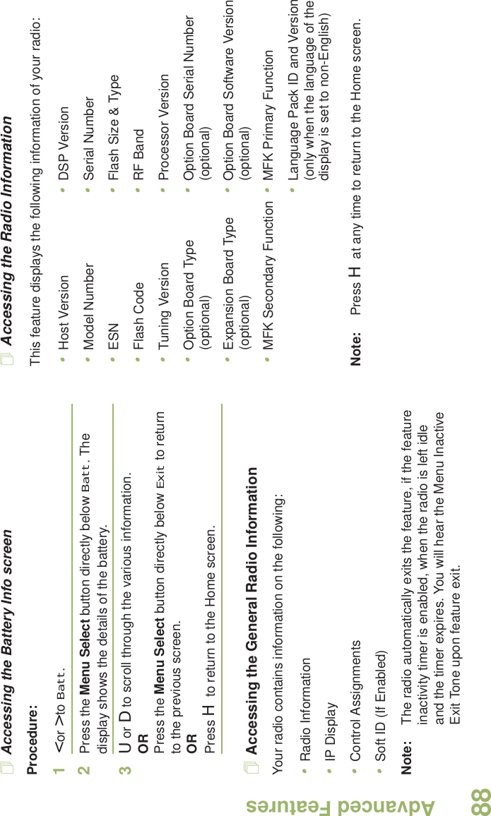 Advanced FeaturesEnglish88Accessing the Battery Info screenProcedure:1&lt; or &gt; to Batt.2Press the Menu Select button directly below Batt. The display shows the details of the battery.3U or D to scroll through the various information.ORPress the Menu Select button directly below Exit to return to the previous screen.ORPress H to return to the Home screen.Accessing the General Radio InformationYour radio contains information on the following:•Radio Information•IP Display•Control Assignments•Soft ID (If Enabled)Note: The radio automatically exits the feature, if the feature inactivity timer is enabled, when the radio is left idle and the timer expires. You will hear the Menu Inactive Exit Tone upon feature exit.Accessing the Radio InformationThis feature displays the following information of your radio: Note: Press H at any time to return to the Home screen.•Host Version•Model Number•ESN•Flash Code•Tuning Version•Option Board Type (optional)•Expansion Board Type (optional)•MFK Secondary Function•DSP Version•Serial Number•Flash Size &amp; Type•RF Band•Processor Version•Option Board Serial Number (optional)•Option Board Software Version (optional)•MFK Primary Function•Language Pack ID and Version (only when the language of the display is set to non-English)