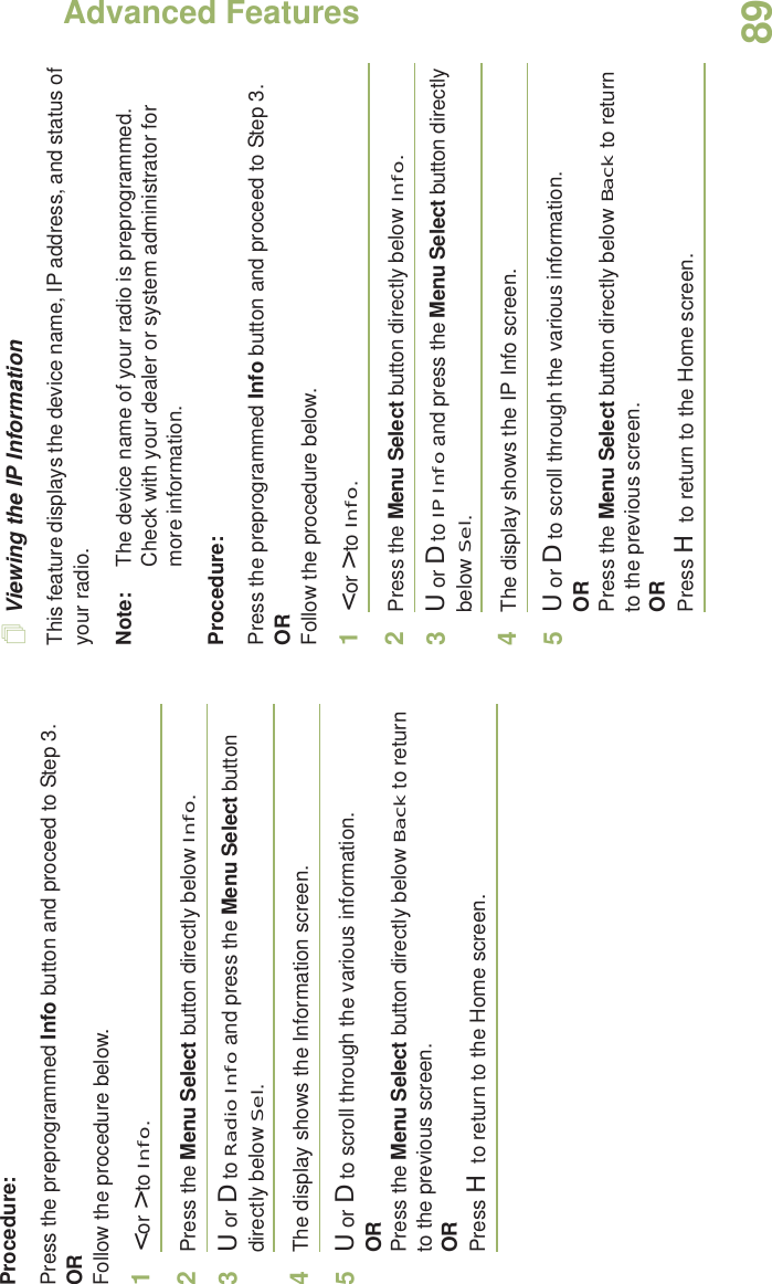 Advanced FeaturesEnglish89Procedure: Press the preprogrammed Info button and proceed to Step 3.ORFollow the procedure below.1&lt; or &gt; to Info.2Press the Menu Select button directly below Info.3U or D to Radio Info and press the Menu Select button directly below Sel.4The display shows the Information screen.5U or D to scroll through the various information.ORPress the Menu Select button directly below Back to return to the previous screen.ORPress H to return to the Home screen.Viewing the IP InformationThis feature displays the device name, IP address, and status of your radio.Note: The device name of your radio is preprogrammed. Check with your dealer or system administrator for more information.Procedure: Press the preprogrammed Info button and proceed to Step 3.ORFollow the procedure below.1&lt; or &gt; to Info.2Press the Menu Select button directly below Info.3U or D to IP Info and press the Menu Select button directly below Sel.4The display shows the IP Info screen.5U or D to scroll through the various information.ORPress the Menu Select button directly below Back to return to the previous screen.ORPress H to return to the Home screen.
