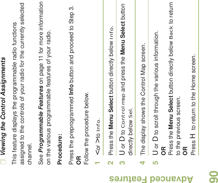 Advanced FeaturesEnglish90Viewing the Control AssignmentsThis feature displays the programmable radio functions assigned to the controls of your radio for the currently selected channel.See Programmable Features on page 11 for more information on the various programmable features of your radio.Procedure: Press the preprogrammed Info button and proceed to Step 3.ORFollow the procedure below.1&lt; or &gt; to Info.2Press the Menu Select button directly below Info.3U or D to Control map and press the Menu Select button directly below Sel.4The display shows the Control Map screen.5U or D to scroll through the various information.ORPress the Menu Select button directly below Back to return to the previous screen.ORPress H to return to the Home screen.