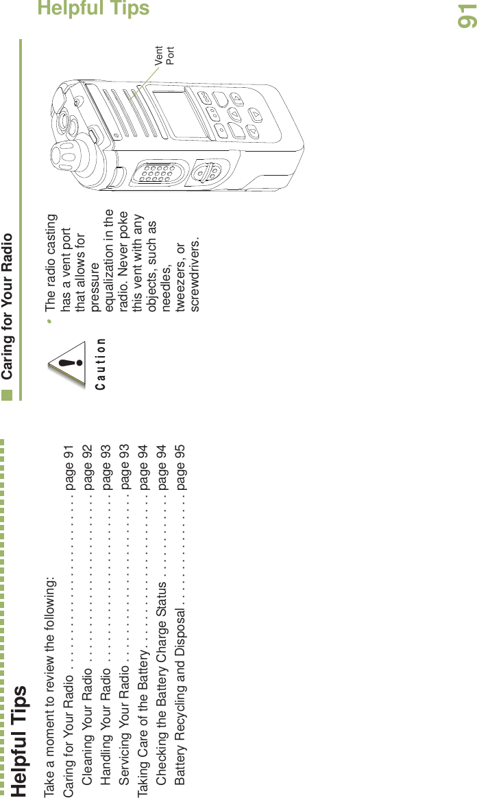 Helpful TipsEnglish91Helpful TipsTake a moment to review the following:Caring for Your Radio  . . . . . . . . . . . . . . . . . . . . . . . . . page 91Cleaning Your Radio . . . . . . . . . . . . . . . . . . . . . . . . page 92Handling Your Radio . . . . . . . . . . . . . . . . . . . . . . . . page 93Servicing Your Radio . . . . . . . . . . . . . . . . . . . . . . . . page 93Taking Care of the Battery. . . . . . . . . . . . . . . . . . . . . . page 94Checking the Battery Charge Status . . . . . . . . . . . . page 94Battery Recycling and Disposal . . . . . . . . . . . . . . . . page 95Caring for Your Radio•The radio casting has a vent port that allows for pressure equalization in the radio. Never poke this vent with any objects, such as needles, tweezers, or screwdrivers.   !Vent Port