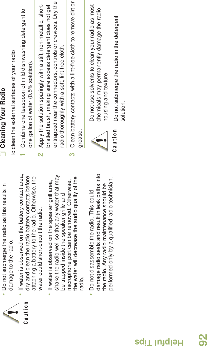 Helpful TipsEnglish92Cleaning Your RadioTo clean the external surfaces of your radio:1Combine one teaspoon of mild dishwashing detergent to one gallon of water (0.5% solution).2Apply the solution sparingly with a stiff, non-metallic, short-bristled brush, making sure excess detergent does not get entrapped near the connectors, controls or crevices. Dry the radio thoroughly with a soft, lint-free cloth.3Clean battery contacts with a lint-free cloth to remove dirt or grease.•Do not submerge the radio as this results in damage to the radio. •If water is observed on the battery contact area, dry and clean the radio battery contacts before attaching a battery to the radio. Otherwise, the water could short-circuit the radio. •If water is observed on the speaker grill area, shake the radio well so that any water that may be trapped inside the speaker grille and microphone port can be removed. Otherwise, the water will decrease the audio quality of the radio.•Do not disassemble the radio. This could damage radio seals and result in leak paths into the radio. Any radio maintenance should be performed only by a qualified radio technician.!Do not use solvents to clean your radio as most chemicals may permanently damage the radio housing and texture.Do not submerge the radio in the detergent solution.!