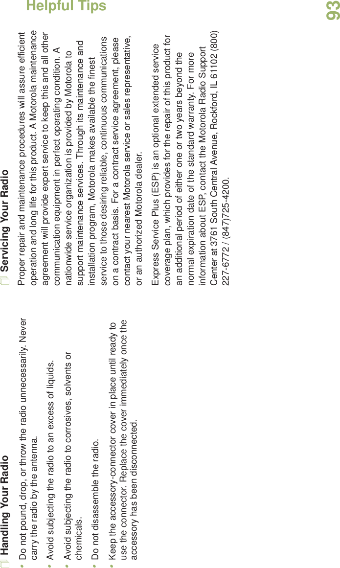 Helpful TipsEnglish93Handling Your Radio•Do not pound, drop, or throw the radio unnecessarily. Never carry the radio by the antenna.•Avoid subjecting the radio to an excess of liquids.•Avoid subjecting the radio to corrosives, solvents or chemicals.•Do not disassemble the radio.•Keep the accessory-connector cover in place until ready to use the connector. Replace the cover immediately once the accessory has been disconnected.Servicing Your RadioProper repair and maintenance procedures will assure efficient operation and long life for this product. A Motorola maintenance agreement will provide expert service to keep this and all other communication equipment in perfect operating condition. A nationwide service organization is provided by Motorola to support maintenance services. Through its maintenance and installation program, Motorola makes available the finest service to those desiring reliable, continuous communications on a contract basis. For a contract service agreement, please contact your nearest Motorola service or sales representative, or an authorized Motorola dealer.Express Service Plus (ESP) is an optional extended service coverage plan, which provides for the repair of this product for an additional period of either one or two years beyond the normal expiration date of the standard warranty. For more information about ESP, contact the Motorola Radio Support Center at 3761 South Central Avenue, Rockford, IL 61102 (800) 227-6772 / (847)725-4200.