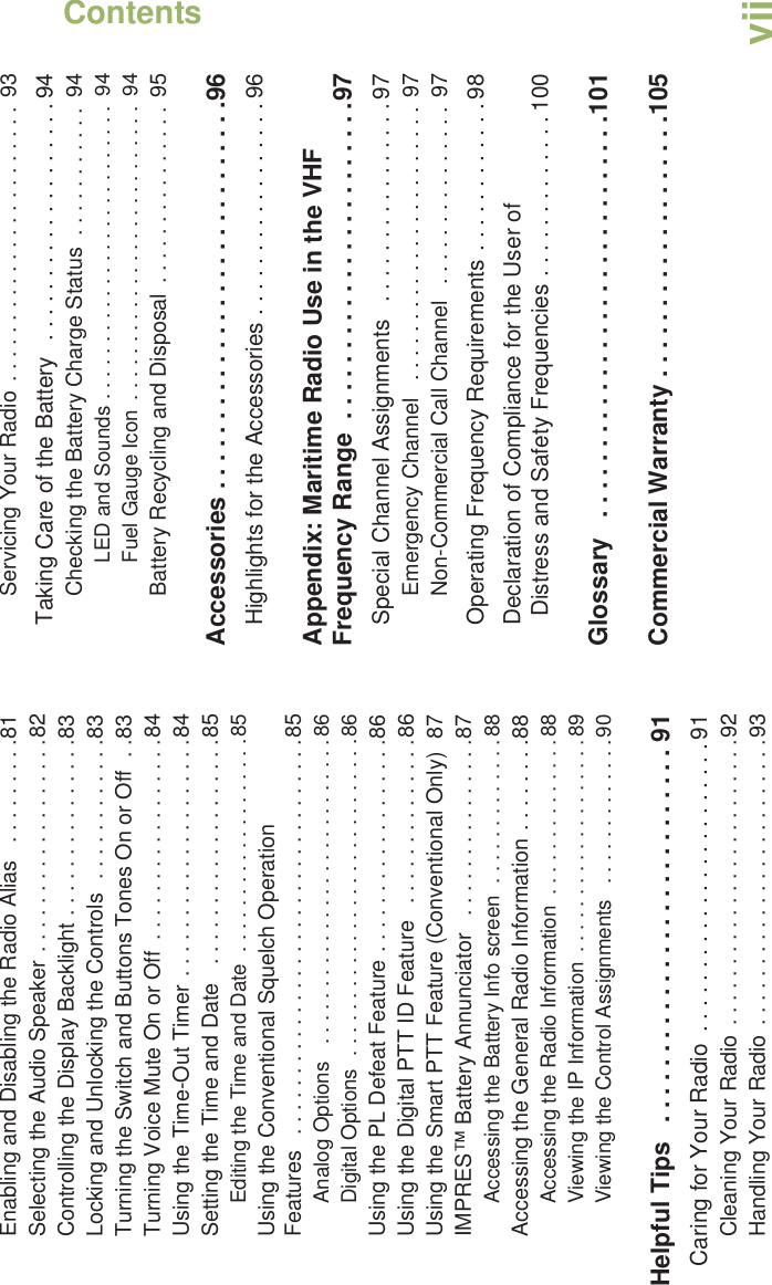 ContentsEnglishviiEnabling and Disabling the Radio Alias   . . . . . . . . .81Selecting the Audio Speaker . . . . . . . . . . . . . . . . . .82Controlling the Display Backlight . . . . . . . . . . . . . . .83Locking and Unlocking the Controls  . . . . . . . . . . . .83Turning the Switch and Buttons Tones On or Off  . .83Turning Voice Mute On or Off  . . . . . . . . . . . . . . . . .84Using the Time-Out Timer . . . . . . . . . . . . . . . . . . . .84Setting the Time and Date   . . . . . . . . . . . . . . . . . . .85Editing the Time and Date  . . . . . . . . . . . . . . . . . . .85Using the Conventional Squelch Operation Features   . . . . . . . . . . . . . . . . . . . . . . . . . . . . . . . . .85Analog Options   . . . . . . . . . . . . . . . . . . . . . . . . . . .86Digital Options  . . . . . . . . . . . . . . . . . . . . . . . . . . . .86Using the PL Defeat Feature . . . . . . . . . . . . . . . . . .86Using the Digital PTT ID Feature   . . . . . . . . . . . . . .86Using the Smart PTT Feature (Conventional Only)  87IMPRES™ Battery Annunciator   . . . . . . . . . . . . . . .87Accessing the Battery Info screen  . . . . . . . . . . . . .88Accessing the General Radio Information . . . . . . . .88Accessing the Radio Information  . . . . . . . . . . . . . .88Viewing the IP Information  . . . . . . . . . . . . . . . . . . .89Viewing the Control Assignments   . . . . . . . . . . . . .90Helpful Tips   . . . . . . . . . . . . . . . . . . . . . . . . . . . 91Caring for Your Radio  . . . . . . . . . . . . . . . . . . . . . . . 91Cleaning Your Radio  . . . . . . . . . . . . . . . . . . . . . . . .92Handling Your Radio  . . . . . . . . . . . . . . . . . . . . . . . .93Servicing Your Radio . . . . . . . . . . . . . . . . . . . . . . .  93Taking Care of the Battery   . . . . . . . . . . . . . . . . . . . 94Checking the Battery Charge Status  . . . . . . . . . . .  94LED and Sounds . . . . . . . . . . . . . . . . . . . . . . . . . .  94Fuel Gauge Icon  . . . . . . . . . . . . . . . . . . . . . . . . . .  94Battery Recycling and Disposal  . . . . . . . . . . . . . . . 95Accessories . . . . . . . . . . . . . . . . . . . . . . . . . . . .96Highlights for the Accessories . . . . . . . . . . . . . . . . . 96Appendix: Maritime Radio Use in the VHF Frequency Range  . . . . . . . . . . . . . . . . . . . . . . .97Special Channel Assignments   . . . . . . . . . . . . . . . . 97Emergency Channel   . . . . . . . . . . . . . . . . . . . . . . .  97Non-Commercial Call Channel   . . . . . . . . . . . . . . .  97Operating Frequency Requirements . . . . . . . . . . . . 98Declaration of Compliance for the User of Distress and Safety Frequencies . . . . . . . . . . . . . 100Glossary   . . . . . . . . . . . . . . . . . . . . . . . . . . . . .101Commercial Warranty . . . . . . . . . . . . . . . . . . .105