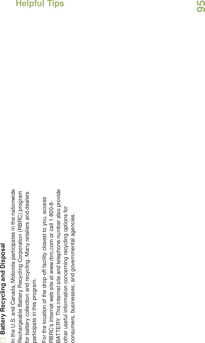 Helpful TipsEnglish95Battery Recycling and DisposalIn the U.S. and Canada, Motorola participates in the nationwide Rechargeable Battery Recycling Corporation (RBRC) program for battery collection and recycling. Many retailers and dealers participate in this program.For the location of the drop-off facility closest to you, access RBRC&apos;s Internet web site at www.rbrc.com or call 1-800-8-BATTERY. This internet site and telephone number also provide other useful information concerning recycling options for consumers, businesses, and governmental agencies.